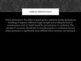 Airway protection is the ability to guard against aspiration during spontaneous
breathing. It requires sufficient cough strength and an adequate level of
consciousness, each of which should be assessed prior to extubation. The
amount of secretions should also be considered prior to extubation because
airway protection is significantly more difficult when secretions are increased.
AIRWAY PROTECTION
 