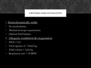 1. Hemodynamically stable
• No dysrhythmias
• Minimal inotrope requirements
• Optimal fluid balance
2. Adequate ventilation & oxygenation
• FIO2 < 0.5
• Vital capacity of >10ml/kg.
• Tidal volume > 5ml/kg
• Respiratory rate < 25 BPM
CRITERIA FOR EXTUBATION
 