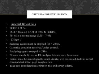 3. Arterial Blood Gas
• PCO2 < 6kPa.
• PO2 > 8kPa on FIO2 of 40% & PEEP5.
• PH with a normal range (7.35 – 7.45)
4. Other :
• Sedating agents must be stopped for > 24hrs.
• Causative condition resolved/under control.
• Paralysing agents stopped > 24hrs.
• Normal metabolic status. Electrolytes balance must be normal.
• Patient must be neurologically intact. Awake, well motivated, follows verbal
commands & intact gag/ cough reflex.
• Take into consideration aspiration risk and airway edema.
CRITERIA FOR EXTUBATION
 