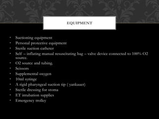 • Suctioning equipment
• Personal protective equipment
• Sterile suction catheter
• Self – inflating manual resuscitating bag – valve device connected to 100% O2
source.
• O2 source and tubing.
• Scissors
• Supplemental oxygen
• 10ml syringe
• A rigid pharyngeal suction tip ( yankauer)
• Sterile dressing for stoma
• ET intubation supplies
• Emergency trolley
EQUIPMENT
 