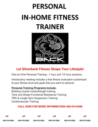 PERSONAL
IN-HOME FITNESS
TRAINER
Let Silverback Fitness Shape Your Lifestyle!
One-on-One Personal Training - 1 hour and 1/2 hour sessions
Introductory meeting includes a free fitness evaluation customized
to your fitness level and goals that you want to achieve!
Personal Training Programs Include:
Building muscle mass/strength training
Tone and Shape Functional Resistance Training
TRX & Jungle Gym Suspension Training
Cardiovascular Training
CALL NOW FOR MORE INFORMATION! 609-474-0586
Jeff Jeff Jeff Jeff Jeff Jeff
609-474-0586 609-474-0586 609-474-0586 609-474-0586 609-474-0586 609-474-0586
 