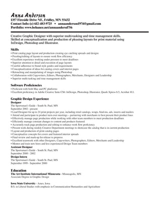 Anna Anderson
1357 Fireside Drive NE, Fridley, MN 55432
Contact Info:	(c) 612-483-9725 •	 annaanderson1974@gmail.com
Portfolio: www.behance.net/annaandersd756
Creative Graphic Designer with superior multi-tasking and time management skills.
Skilled at conceptualization and production of pleasing layouts for print material using
InDesign, Photoshop and Illustrator.
Skills
• Print catalog page layout and production creating eye catching spreads and designs
• Proofing/editing of layouts to ensure work flow efficiency
• Excellent experience working under pressure to meet deadlines
• Superior attention to detail and execution of page layouts
• Careful adherence to brand style guides and requirements
• Conceptualization of ideas for catalog covers and interior pages
• Retouching and manipulating of images using Photoshop
• Collaboration with Copywriters, Editors, Photographers, Merchants, Designers and Leadership
• Superior multi-tasking and time management skills
Software Proficiencies
• Proficient with both Mac and PC platforms
• Excellent proficiency in Adobe Creative Suite CS6: InDesign, Photoshop, Illustrator, Quark Xpress 8.5, Acrobat 10.1.
Graphic Design Experience
Designer
The Sportsman’s Guide - South St. Paul, MN
September 2002 - present
• Lead Designer for up to 24 print projects per year, including retail catalogs, wraps, bind-ins, ads, inserts and mailers
• Attend and participate in product turn-over meetings – partnering with merchants to best present their product lines
• Effectively manage page production while working with other team members to meet production deadlines
• Efficiently manage constant changes to content and products featured
• Accurately track page production and editing to enhance work flow proficiency
• Present work during weekly Creative Department meetings to showcase the catalog that is in current production
• Layout and production of print catalog pages
• Conceptualize concepts for covers and featured interior spreads
• Final review and mark-up for release to prepress
• Excellent teamwork with other Designers, Copywriters, Photographers, Editors, Merchants and Leadership
• Mentor and train new hires and less experienced Design Team members
Assistant Designer
The Sportsman’s Guide - South St. Paul, MN
September 2000 - 2002
Design Intern
The Sportsman’s Guide - South St. Paul, MN
September 1999 - September 2000
Education
The Art Institute International Minnesota - Minneapolis, MN
Associate Degree in Graphic Design
Iowa State University - Ames, Iowa
B.S. in Liberal Studies with emphasis in Communication Humanities and Agriculture
 