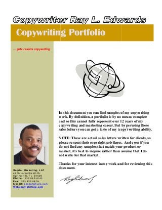 In this
work. By
and so
copywriting and marketing career
sales letters
NOTE: These are actual sales letters written for client
please respect their copyright privileges. And even if you
do not find any samples that match your product or
market
not write for that market.
Thanks for your interest in my work and for reviewing this
document.
Copywriting Portfolio
... gets results copywriting
Raydal Marketing, LLC
4909 Larkenheath Dr.
Spring Hill, FL 34609
Phone: 631.865.6143
Fax: 253.423.8809
E-mail: daseph@juno.com
Webcopy-Writing.com
In this document you can find samples of my copywriting
work. By definition, a portfolio is by no means complete
and so this cannot fully represent over 12 years
copywriting and marketing career. But
sales letters you can get a taste of my (copy)
NOTE: These are actual sales letters written for client
please respect their copyright privileges. And even if you
do not find any samples that match your product or
market, it’s best to inquire rather than assume that I do
not write for that market.
Thanks for your interest in my work and for reviewing this
document.
writing Portfolio
you can find samples of my copywriting
a portfolio is by no means complete
cannot fully represent over 12 years of my
ut by perusing these
(copy) writing ability.
NOTE: These are actual sales letters written for clients, so
please respect their copyright privileges. And even if you
do not find any samples that match your product or
to inquire rather than assume that I do
Thanks for your interest in my work and for reviewing this
 