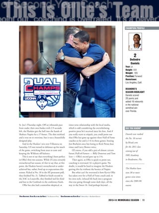 2013-14: MEMORABLE SEASON | 11
2
DeAndre
Daniels
Year: Jr.
Height: 6-9
Weight: 195
Position: Forward
Hometown:
Los Angeles, Calif.
DEANDRE’S
SEASON HIGHLIGHT
Daniels scored
20 points and
added 10 rebounds
in the national
semifinal win
over Florida.
DID YOU KNOW?
Daniels was ranked
the No. 10 recruit
by Rivals.com
for the 2011 class
coming out of
IMG Academy
in Bradenton, Fla.
The Huskies have
won 30 or more
games nine times
since the 1989-90
season.
CHAMPION PROFILE
St. Joe’s Thursday night. Off an inbounds pass
from under their own basket with 2.9 seconds
left, the Huskies got the ball into the hands of
Shabazz Napier for a 17-footer. The shot misfired
and it was on to overtime, but it was a beautifully
designed play.
And in the Huskies’ win over Villanova on
Saturday, UConn mixed its defenses up for much
of the game, switching from man to zone and
keeping the Wildcats off-balance.
This is not to say that everything’s been perfect
in Ollie’s first two seasons. While UConn certainly
overachieved last season, it’s fair to say that, at this
point, the Huskies haven’t overachieved or under-
achieved but, rather, lived up to expectations this
season. Picked at No. 18 in the AP preseason poll,
they finished No. 21. Tabbed to finish second in
the AAC to Louisville, they finished tied for third
and lost to the Cardinals in the conference finals.
Ollie has also had a somewhat skeptical, at
times terse relationship with the local media,
which is odd considering the overwhelming
positive press he’s received since his hire. And if
you really want to nitpick, you could point out
that Ollie has gone up against three Hall of Fame
coaches so far and is 1-6 in those games, beating
Jim Boeheim once but losing to Rick Pitino four
times and Larry Brown twice.
Of course, if you add a pair of almost certain
future Hall-of-Famers — Billy Donovan and Tom
Izzo — Ollie’s record goes up to 3-6.
Then again, as Ollie is quick to point out,
coaching is overrated. It’s a player’s game. No
doubt, it would be hard to imagine the Huskies
getting this far without the heroics of Napier.
But what can’t be overrated is how Kevin Ollie
has taken over for a Hall of Fame coach and, in
his own style, infused life back into a program
that was going through some dark days, all the
way to the Sweet 16. And perhaps beyond …
<Ryan Boatright, Kevin Ollie and Jim Nantz | The Associated Press ^
Geno Auriemma and Kevin Ollie | Arnold Gold — New Haven Register
 