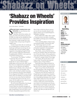 2013-14: MEMORABLE SEASON | 15
S
OMETIMES, INSPIRATION AND
HEALING can come from just a few,
meaningful words.
Sometimes, after all the medicine, the
prayers, the tireless work of doctors and nurses,
the MRIs, the rehab and the unbridled love from
family, friends and an entire community have
been exhausted, a simple message from a hero
is enough to help a young man get through his
toughest times.
So when Connor Reed, who two months ago
lay in a hospital bed in a comatose state and a
month ago could barely move his legs, first saw
a YouTube video of UConn’s Shabazz Napier
urging him to keep fighting through his battle
with a rare disease called Acute Disseminated
Encephalomyelitis (ADEM), it went a great way
toward Reed’s healing process.
“It was awesome. I love Shabazz,” said Reed.
“I watch that video every day.”
Reed, 18, was living a perfectly normal,
healthy life of a senior at Sheehan High, a
doubles player on the tennis team, when, around
New Year’s, he complained of severe headaches.
On Jan. 2, he was admitted at the MidState
Medical Center in Meriden, where at first he was
diagnosed with severe viral meningitis. After
about a week, with Reed’s condition worsening,
he was transferred to Yale-New Haven Hospital.
He was diagnosed with ADEM, an auto-immune
disease where the antibodies in your body attack
your own nervous system. Reed was hooked up
to a breathing tube and, for a few days, was co-
matose. He was unable to move a muscle, except
for opening and closing his eyes.
He ran the risk of full paralysis. But through
medication and plasmapheresis, in which
Connor’s blood was essentially exchanged and
recycled through a machine, he gradually showed
signs of improvement. First he was able to move
his head, and gradually progressed from there.
After 25 days in Yale-New Haven’s intensive
care unit, he was eventually released in early
February. Reed is now at Gaylord Hospital in
Wallingford, rehabbing.
He has walked with a walker. There is about
a 75 percent recovery rate within 3-6 months
from ADEM, and all signs point to Reed heading
down that road.
“I have no health problems, besides my legs
not having full mobility,” Reed said the other
day. “I feel stronger than I’ve ever felt.”
In the meantime, Reed plays a mean game
of wheelchair basketball at the hospital gym.
He calls himself “Shabazz on Wheels.”
Alyssa Yardis, a nurse at Yale-New Haven,
became close with Reed. When she found out he
was a UConn fan, Yardis, a UConn grad, got in
touch with ex-Husky Jerome Dyson, who posted
a “Good luck” message on Reed’s Twitter page.
“He was like, ‘Oh my God, that’s so cool,’”
Yardis recalled. “He said the only thing that
would be cooler is if I knew Shabazz.”
Yardis didn’t know Napier personally, but
her close friend, Emily Noonan, is the assistant
director of UConn’s athletic video department.
Napier’s not on Twitter, but Noonan had
the senior guard film a video, during which he
expressed the following message: “Hey Connor
… I heard your story and I just wanted to say,
I’m glad that I’m your inspiration. I heard you
call yourself ‘Shabazz Napier on Wheels.’ I want
you to keep fighting, keep going. Every time you
make a basket, think of me. Every time I make
a basket, I’m gonna have you in my prayers.
I think it’s really special, and I’m honored for
you to believe in me and motivate me, because
of everything you go through, you still continue
fighting. I just want you to know I’m here for
you. I just want you to continue working hard,
and like I said, when you make that shot, just
think of me.”
5
Niels Giffey
Year: Sr.
Height: 6-7
Weight: 205
Position: Guard /
Forward
Hometown:
Berlin, Germany
NIELS’
SEASON HIGHLIGHT
Scored 24 points
and added
11 rebounds
in a 72-53 win
at Memphis
March 13.
‘ShabazzonWheels’
ProvidesInspirationStory by David Borges | 03.20.2014
DID YOU KNOW?
Giffey was
the Huskies’
second-best
3-point shooter
this season.
He made 58
3-pointers
and shot 48.3
percent from
beyond the arc.
CHAMPION PROFILE
<Shabazz Napier + his mother Carmen Velasquez | The Associated Press
 
