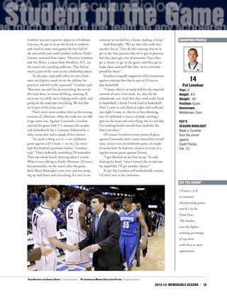 2013-14: MEMORABLE SEASON | 19
Lenehan was just a practice player as a freshman.
Last year, he got to sit on the bench in uniform
and travel to some road games the first half of
the year of the year until another walk-on, Kiefer
Lammi, returned from injury. This year, Lenehan
and Tor Watts, a senior from Brooklyn, N.Y., are
the team’s two traveling walk-ons. They feel as
much a part of the team as any scholarship player.
“In the past, especially when we were fresh-
men, we’d pretty much sit on the sideline (in
practice) and feel really separated,” Lenehan said.
“But now, me and Tor do everything the rest of
the team does, in terms of lifting, running. If
we’re not in a drill, we’re helping with a drill, and
going on the road and everything. We feel like
we’re part of the team now.”
That’s never more evident than in the waning
minutes of a blowout, when the walk-ons are able
to get some run. Against Concordia, Lenehan
entered the game with 5 ½ minutes left to play
and immediately hit a 3-pointer, followed by a
nifty scoop shot and a couple of free throws.
“As small a thing as it is — an exhibition
game against a D-3 team — to me, I’ve never
had that kind of experience before,” Lenehan
said. “That’s definitely something I’ll remember.
Then the whole bench cheering when I scored.
When I was talking to Emily (Noonan, UConn’s
live personality on the court) after the game,
Boat (Ryan Boatright) came over and was jump-
ing up and down and everything. It’s nice to see
someone so excited for, y’know, making a layup.”
Said Boatright: “We see that (the walk-ons)
sacrifice for us. They do the running that we’ve
got to do, they practice like we’ve got to practice,
but they don’t get a lot of attention. Once they
get a chance to get in the game, and they get to
make shots and stuff like that, we’re extremely
proud for them.”
Lenehan is equally supportive of his teammates
against criticism that they’re just at UConn to
play basketball.
“I mean, they’re in study hall for the required
amount of time every week. So, they do the
schoolwork, too. And then they work really hard
in basketball. I think I work hard in basketball,
(but) I come in and shoot at night and stuff and
any night I come in, they’re in here shooting,
too. It’s definitely a source of pride, earning a
spot on the team and everything, but it’s not like
I’m working harder overall than anybody else
that’s out there.”
Of course, Lenehan’s seven points of glory
against Concordia don’t count toward his overall
stats, since it was an exhibition game. A couple
of weeks later, he had two chances to score in a
regular-season game against Detroit.
“I got blocked on my first layup,” he said,
shaking his head, “then I missed the second one.
So, hopefully, I’ll get another chance.”
If not, Pat Lenehan will undoubtedly remain
UConn’s star in the classroom.
14
Pat Lenehan
Year: Jr.
Height: 6-3
Weight: 181
Position: Guard
Hometown:
Middletown, Conn.
PAT’S
SEASON HIGHLIGHT
Made a 3-pointer
from the corner
against
South Florida.
Feb. 13.
DID YOU KNOW?
UConn is 4-0
in national
championship games
and 8-1 in the
Final Four.
The Huskies
own the highest
winning percentage
of any team
with three or more
appearances.
CHAMPION PROFILE
<Ryan Boatright and Shabazz Napier | The Associated Press ^
Pat Lenehan and Memphis Coach Josh Pastner | The Associated Press
 