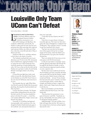 2013-14: MEMORABLE SEASON | 21
L
OUISVILLE AND UCONN WILL
EACH travel down different roads now
that the inaugural American Athletic
Conference tournament is over.
Both will be heading to the Big Dance, the
Cardinals to defend their national title, the
Huskies to make up for lost time after last year’s
postseason ban. Both teams hope their respective
roads end up in Dallas, site of this year’s Final
Four. After that, Louisville heads down Tobacco
Road to the ACC.
And Kevin Ollie & Co. will likely volunteer
to drive them to the airport, if need be.
The Cardinals continued their utter recent
dominance over UConn in the AAC tournament
final at FedExForum, topping the Huskies 71-61
in a game that never really seemed that close.
Louisville opened up a 14-point halftime lead
with a 10-2 run to close out the first half, and the
Huskies never got back to within 10 until Amida
Brimah’s meaningless basket in the closing
seconds.
UConn had more fight than it did a week
earlier in Louisville, when Rick Pitino’s bunch
ran the Huskies out of the KFC Yum! Center to
the tune of an 81-48 blowout, their worst loss in
22 years.
You remember that one, right? When Mon-
trezl Harrell treated the Huskies like his personal
plaything, throwing down backward dunks and
alley-oop slams?
It wasn’t that bad on Saturday. The Huskies
stayed within striking distance for most of the
first half, until the 10-2 run that included five
points in the final 32 seconds — a Luke Han-
cock 3-pointer followed by a Napier turnover and
layup by Terry Rozier.
Louisville’s 37-23 halftime lead appeared
insurmountable, and it turned out to be, even
though the Huskies finally found some gaps in
the Cardinals’ zone and made the final score a
little more respectable.
“I wish them the best of luck in the ACC,”
Ollie said.
Truly, there is no great shame in losing to
Louisville right now. The Cards won their three
games this week in Memphis by a combined total
of 100 points. They trailed for exactly 27 seconds
in their first (and final) AAC tourney.
They have now won their last four games
(two of them against UConn) by an average
margin of 33.2 points, which the Huskies actu-
ally lowered from 41 per game after Saturday’s
10-point loss.
There is no doubt this UConn team can win
some games in the NCAA tournament.
It really all comes down to matchups. Teams
with big, physical inside players like Harrell will
be tough for the Huskies to handle, as well as
teams that pressure opponents’ guards and play
an active, expansive zone.
But how many teams would you bet heavily
that the Huskies can’t beat? Louisville, obviously,
and certainly SMU has had the Huskies’ number
twice this season. Maybe Arizona or likely top
overall seed Florida … oh wait, UConn already
beat the Gators this season. Granted, it was back
in early December, before a rowdy sellout at
Gampel, and Florida was down a couple of key
players. And it took a Napier buzzer-beater just
to nab that one.
But to say the Huskies can’t beat Florida
would be inherently false because, well...they
already did.
“You know how this tournament is a one-
game elimination,” said Ollie. “Somebody can
get hot, and hopefully, that team will be us and
we will get hot and play together.”
Added Boatright: “If we get to Dallas, every-
body will forget about this loss. We’ve got to re-
focus and get back to the basics and put together
these last few wins.”
13
Shabazz Napier
Year: Sr.
Height: 6-1
Weight: 180
Position: Guard
Hometown:
Roxbury, Mass.
SHABAZZ’S
SEASON HIGHLIGHT
American Athletic
Conference
Player of the Year
and All-America
selection.
LouisvilleOnlyTeam
UConnCan’tDefeat
Story by David Borges | 03.15.2014
DID YOU KNOW?
Napier led UConn
in scoring with
18.0 points
per game as well
as 195 assists.
He led the Huskies
in scoring in
23 of 40 games.
CHAMPION PROFILE
<Shabazz Napier | The Associated Press
 