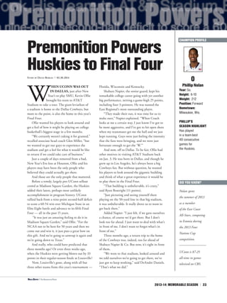 2013-14: MEMORABLE SEASON | 23
W
HEN UCONN WAS OUT
IN DALLAS, just after New
Year’s to play SMU, Kevin Ollie
brought his team to AT&T
Stadium to take a tour. The giant leviathan of
a stadium is home to the Dallas Cowboys, but
more to the point, is also the home to this year’s
Final Four.
Ollie wanted his players to look around and
get a feel of how it might be playing on college
basketball’s biggest stage in a few months.
“We certainly weren’t taking it for granted,”
recalled associate head coach Glen Miller, “but
we wanted to get our guys to experience the
stadium and get a feel for what it would be like
to return if we could take care of business.”
Just a couple of days removed from a bad,
New Year’s Eve loss at Houston, Ollie and his
players may have been the only people who
believed they could actually get there.
And those are the only people that mattered.
Before a rowdy, largely pro-UConn sellout
crowd at Madison Square Garden, the Huskies
added their latest, perhaps most unlikely
accomplishment in program history. UConn
rallied back from a nine-point second-half deficit
to score a 60-54 win over Michigan State in an
Elite Eight battle and advance to its fifth Final
Four — all in the past 15 years.
“It was just an amazing feeling to do it in
Madison Square Garden,” said Ollie. “For the
NCAA not to be here for 50 years and then we
come out and win it, it just puts a great bow on
this gift. And we’re going to unwrap it again and
we’re going down to Texas.”
And really, who could have predicted that
three months ago? Or even three weeks ago,
when the Huskies were getting blown out by 33
points in their regular-season finale at Louisville?
Now, Louisville’s gone, along with all but
three other teams from this year’s tournament —
Florida, Wisconsin and Kentucky.
Shabazz Napier, the senior guard, kept his
remarkable college career going with yet another
big performance, netting a game-high 25 points,
including four 3-pointers. He was named the
East Regional’s most outstanding player.
“They made their run, it was time for us to
make ours,” Napier explained. “When Coach
looks at me a certain way, I just know I’ve got to
be more aggressive, and I’ve got to hit open shots
when my teammates get me the ball and we just
kept running. Guys were just feeling the intensity
that the fans were bringing, and we were just
fortunate enough to get the ‘W.’”
And now, off to Dallas. To be fair, Ollie had
other motives in visiting AT&T Stadium back
on Jan. 3. He was born in Dallas, and though he
grew up in Los Angeles, he’s always been a big
Cowboys fan. But without question, he wanted
his players to look around the gigantic building
and think of what a great experience it would be
to play there in the Final Four.
“That building is unbelievable, it’s crazy,”
said Ryan Boatright (11 points).
“Just picturing and seeing yourself there
playing on the 50-yard line in that big stadium,
it was unbelievable. It really drove us to want to
get back there.”
Added Napier: “I just felt, if we gave ourselves
a chance, of course we’d get there. But I don’t
look too far ahead. I just want to deal with what’s
in front of me. I don’t want to forget what’s in
front of me.”
Three months ago, a return trip to the home
of the Cowboys was, indeed, too far ahead of
Shabazz Napier & Co. But now, it’s right in front
of them.
“We went to that stadium, looked around and
we told ourselves we’re going to get there, we’ve
just got to keep working,” said DeAndre Daniels.
“That’s what we did.”
0
Phillip Nolan
Year: So.
Height: 6-10
Weight: 212
Position: Forward
Hometown:
Milwaukee, Wis.
PHILLIP’S
SEASON HIGHLIGHT
Has played
in a team-best
49 consecutive
games for
the Huskies.
PremonitionPowers
HuskiestoFinalFourStory by David Borges | 03.30.2014
DID YOU KNOW?
UConn is 87-25
all-time in games
televised on CBS.
Nolan spent
the summer of 2013
as a member
of the East Coast
All-Stars, competing
in Estonia during
the 2013 Four
Nations Cup
competition.
CHAMPION PROFILE
<Niels Giffey | The Associated Press
 
