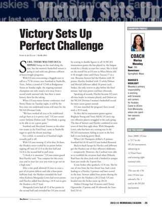 2013-14: MEMORABLE SEASON | 29
S
URE, THERE WAS THE OCCA-
SIONAL bump on the road along the
way, but the women’s basketball season is
going to end with one glorious collision
of heavyweight programs.
With UConn overcoming a sluggish start to
roll to a 75-56 victory over Stanford in Nashville,
Tenn., before a crowd of 17,548 at Bridgestone
Arena on Sunday night, the reigning national
champions not only stand a win away from a
record ninth national title, but there is more
history there for the taking.
When UConn meets former conference rival
Notre Dame on Tuesday night, it will be the
first time two undefeated teams will meet for the
NCAA Division I title.
“We have worked all year to be undefeated
and get here so it is pretty cool,” UConn senior
center Stefanie Dolson said. “Everybody is going
to be able to see a great game.”
Stanford and Maryland, known as the other
two teams in the Final Four, came to Nashville
eager to spoil the dream matchup.
For a while, it seemed as if Stanford might
actually pull it off.
With UConn missing 15 of its first 20 shots,
the Huskies twice trailed by six points before
ripping off runs of 12-0 in the first half and
14-0 in the second half to pull away.
“I think it is awesome,” UConn senior guard
Bria Hartley said. “You compete for this every
year and in your last year you want to go out on
a high note.”
After a late push allowed UConn to erase a
pair of six-point deficits and take a four-point
halftime lead, the Huskies extended the lead
when Kaleena Mosqueda-Lewis had seven points
and Hartley added four during a 14-0 run to give
the Huskies a 44-27 lead.
Mosqueda-Lewis had all 15 of her points in
the second half and extended her UConn record
by scoring in double figures in all 16 NCAA
tournament games she has played in, the longest
streak for a Husky to start her career. She is third
on the overall list at UConn as Maya Moore did
it 18 straight times and Diana Taurasi 17 in a
row. Breanna Stewart led the Huskies with 18
points, Hartley finished with 13 while Dolson
and Moriah Jefferson added 10 points each.
Stokes, the only reserve to play before the final
minute, had nine points and four rebounds.
Speaking of records, Hartley became UConn’s
all-time leader in minutes played, and Dolson set
the NCAA Division I women’s basketball record
for most career games started.
UConn matched the program’s best record
with a 39-0 mark.
As they did in tournament games against
Brigham Young and Texas A&M, UConn’s top
two offensive players struggled in the early going.
The duo of Stewart and Hartley combined to miss
seven of their first eight shots. With Mosqueda-
Lewis, who has been on a scoring tear in the
NCAA tournament, failing to score in the first
half, it was looking pretty bleak.
When Lili Thompson drilled a 3-pointer,
Stanford led 16-10 and UConn looked flustered.
Back-to-back layups by Hartley and Jefferson
got the Huskies out of their offensive doldrums
— temporarily. However, the Cardinal were able
to re-establish the six-point lead when Mikaela
Ruef beat the shot clock with a banked-in jumper
from just inside the 3-point line.
It was Stokes who sparked a 12-0 run. She hit
one of two from the free-throw line, had a steal
leading to a Hartley 3-pointer and later scored
in the lane. Stewart added four points during the
run to give the Huskies a 28-22 lead. UConn
headed into the locker room up 28-24.
Amber Orrange had 16 points and Chiney
Ogwumike 15 points and 10 rebounds for Stan-
ford (33-4).
COACH
Marisa
Moseley
Year: 5th
Hometown:
Springfield, Mass.
MARISA’S
HIGHLIGHT
Moseley’s primary
responsibility
is working
with forwards
and centers
for Huskies.
Came to UConn
from Minnesota,
where she spent
two seasons
on staff.
VictorySetsUp
PerfectChallengeStory by Jim Fuller | 04.06.2014
CHAMPION PROFILE
<Bria Hartley | The Associated Press
DID YOU KNOW?
Since 2000, UConn
is 72-7 in the
NCAA tournament,
advancing to
12 Final Fours
and winning eight
national titles.
This was the 17th
time UConn was
selected a No. 1
seed in the NCAA
tournament.
 