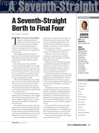 2013-14: MEMORABLE SEASON | 27
T
HE TEAM THAT HAS RIPPED
through an undefeated season with
ridiculous ease and barely broke a sweat
in the inaugural American Athletic
Conference tournament looked somewhat
human as it attempted to take the final steps
toward an unprecedented seventh straight Final
Four appearance.
After a sloppy first half in the Lincoln re-
gional semifinals, the Huskies found themselves
being pushed around by a feisty Texas A&M
squad in the Elite Eight on Monday night in
Lincoln, Neb.
Only up three early in the second half,
UConn’s championship pedigree was on display.
Barely a game went by this season when the
defending national champions didn’t have at least
one run of scoring at least 10 consecutive points,
but none was as timely or pivotal as the one in
the second half that paved the way for a 69-54
win over third-seeded Texas A&M.
“BYU and Texas A&M both came out fight-
ing,” UConn senior center Stefanie Dolson said.
“We give a lot of credit to them. Texas A&M
was very physical down low and they made us
work and it just kind of shows that although we
weren’t making a lot of shots this whole weekend
we can still win games.”
As they did in the regional semifinal against
Brigham Young, the Huskies got off to a sluggish
start offensively, missing eight of their first 10
shots to enable the Aggies to take an 11-4 lead,
matching the largest deficit the Huskies have
faced this season.
After misfiring from the outside, the Huskies
began to assume control of the game by getting
the ball inside, as Kaleena Mosqueda-Lewis fed
the ball to Dolson, then Bria Hartley had a fast-
break layup, before Mosqueda-Lewis drained the
Huskies’ first 3-pointer to tie the game at 11.
However, leading scorer Breanna Stewart
picked up her second foul 90 seconds later and
after leaving her in for a few minutes, UConn
coach Geno Auriemma pulled Stewart with
8:03 left in the half. The Huskies outscored
the Aggies 17-8 without the national player of
the year candidate in the game.
The Huskies had a 26-6 run to go up 30-17
and took a 34-23 lead into the locker room.
Jordan Jones, who came into the game
averaging seven points per game, had eight
points early in the second half as Texas A&M
pulled within three points.
Jefferson scored on a back-door layup, had
a tough defensive rebound and fed Hartley for
a 3-pointer in transition. Stewart, who got a
quick hook from Auriemma after a slow start
to the second half, hit a 3 and Dolson had
a layup to put the Huskies ahead 50-37.
“I think this time going to the Final Four was
really special,” said Mosqueda-Lewis, the Lincoln
Regional’s Most Outstanding Player. “We had
to fight for these wins. Each team we played
came out hard and aggressive. We wanted to stay
in it and it feels so special that we were able to
overcome it.”
Mosqueda-Lewis had 17 points and seven
rebounds, Hartley had 14 points, Dolson had
14 points, 10 rebounds and eight blocked shots
for UConn. She became the 12th player with
eight blocks in an NCAA Division I women’s
basketball tournament game. Breanna Stewart
had 13 points and Moriah Jefferson 11 points, six
rebounds and seven assists as UConn improved
to 38-0.
UConn moved by the Brittney Griner-led
2011-12 Baylor team to set the single-season
record for blocked shots in a season. Baylor had
310 in 40 games during its run to the national
title, while the Huskies have 313 in 38 games.
Stewart moved into third place on the single-
season scoring list at UConn.
COACH
Chris Dailey
Year: 29th
Hometown:
New Brunswick, N.J.
CHRIS’
HIGHLIGHT
Dailey has been
with Auriemma
for each of his
29 seasons
and has been
Associate Head
Coach since 1988.
In her time,
the program
has brought in
recruits from
29 different states.
ASeventh-Straight
BerthtoFinalFourStory by Jim Fuller | 03.31.2014
CHAMPION PROFILE
<Breanna Stewart | The Associated Press
DID YOU KNOW?
Dailey has been
inducted into
the Rutgers
Hall
of Fame,
the New Jersey
Sports Writers
Association
Hall of Fame
and the
Connecticut
Women’s Basketball
Hall of Fame.
 