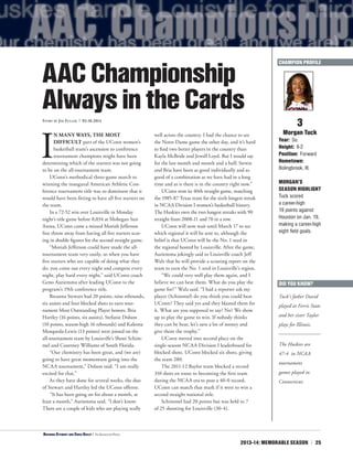 2013-14: MEMORABLE SEASON | 25
I
N MANY WAYS, THE MOST
DIFFICULT part of the UConn women’s
basketball team’s ascension to conference
tournament champions might have been
determining which of the starters was not going
to be on the all-tournament team.
UConn’s methodical three-game march to
winning the inaugural American Athletic Con-
ference tournament title was so dominant that it
would have been fitting to have all five starters on
the team.
In a 72-52 win over Louisville in Monday
night’s title game before 8,034 at Mohegan Sun
Arena, UConn came a missed Moriah Jefferson
free throw away from having all five starters scor-
ing in double figures for the second straight game.
“Moriah Jefferson could have made the all-
tournament team very easily, so when you have
five starters who are capable of doing what they
do, you come out every night and compete every
night, play hard every night,” said UConn coach
Geno Auriemma after leading UConn to the
program’s 19th conference title.
Breanna Stewart had 20 points, nine rebounds,
six assists and four blocked shots to earn tour-
nament Most Outstanding Player honors. Bria
Hartley (16 points, six assists), Stefanie Dolson
(10 points, season-high 16 rebounds) and Kaleena
Mosqueda-Lewis (13 points) were joined on the
all-tournament team by Louisville’s Shoni Schim-
mel and Courtney Williams of South Florida.
“Our chemistry has been great, and (we are)
going to have great momentum going into the
NCAA tournament,” Dolson said. “I am really
excited for that.”
As they have done for several weeks, the duo
of Stewart and Hartley led the UConn offense.
“It has been going on for about a month, at
least a month,” Auriemma said. “I don’t know.
There are a couple of kids who are playing really
well across the country. I had the chance to see
the Notre Dame game the other day, and it’s hard
to find two better players in the country than
Kayla McBride and Jewell Loyd. But I would say
for the last month and month and a half, Stewie
and Bria have been as good individually and as
good of a combination as we have had in a long
time and as is there is in the country right now.”
UConn won its 40th straight game, matching
the 1985-87 Texas team for the sixth longest streak
in NCAA Division I women’s basketball history.
The Huskies own the two longest streaks with 90
straight from 2008-11 and 70 in a row.
UConn will now wait until March 17 to see
which regional it will be sent to, although the
belief is that UConn will be the No. 1 seed in
the regional hosted by Louisville. After the game,
Auriemma jokingly said to Louisville coach Jeff
Walz that he will provide a scouting report on the
team to earn the No. 1 seed in Louisville’s region.
“We could very well play them again, and I
believe we can beat them. What do you play the
game for?” Walz said. “I had a reporter ask my
player (Schimmel) do you think you could beat
UConn? They said yes and they blasted them for
it. What are you supposed to say? No? We show
up to play the game to win. If nobody thinks
they can be beat, let’s save a lot of money and
give them the trophy.”
UConn moved into second place on the
single-season NCAA Division I leaderboard for
blocked shots. UConn blocked six shots, giving
the team 280.
The 2011-12 Baylor team blocked a record
310 shots en route to becoming the first team
during the NCAA era to post a 40-0 record.
UConn can match that mark if it were to win a
second straight national title.
Schimmel had 20 points but was held to 7
of 25 shooting for Louisville (30-4).
3
Morgan Tuck
Year: So.
Height: 6-2
Position: Forward
Hometown:
Bolingbrook, Ill.
MORGAN’S
SEASON HIGHLIGHT
Tuck scored
a career-high
19 points against
Houston on Jan. 19,
making a career-high
eight field goals.
AACChampionship
AlwaysintheCardsStory by Jim Fuller | 03.10.2014
CHAMPION PROFILE
<Breanna Stewart and Chris Dailey | The Associated Press
DID YOU KNOW?
Tuck’s father David
played at Ferris State
and her sister Taylor
plays for Illinois.
The Huskies are
47-4 in NCAA
tournament
games played in
Connecticut.
 