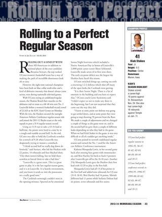 2013-14: MEMORABLE SEASON | 23
R
OLLING OUT A LINEUP WITH
three All-Americans in addition to
national player of the year candidate
Breanna Stewart, the top-ranked
UConn women’s basketball team has a way of
making the path of incredible dominance look
oh so easy.
However, the eight-time national champions
have been built on blue-collar work ethic and a
level of defensive intensity that doesn’t always come
across, even during nationally televised games.
With UConn eyeing an undefeated regular
season, the Huskies flexed their muscles on the
defensive end en route to a 68-48 win over No. 3
Louisville before a women’s basketball record crowd
of 22,163 at the KFC Yum! Center on Monday.
With the win, the Huskies secured the outright
American Athletic Conference regular-season title
and joined the 2011-12 Baylor team as the only
squads to post a 31-0 regular-season record.
Using an 11-0 run to take a 43-31 lead at
halftime, the points were hard to come by in
a rough-and-tumble second half. In the end,
UConn was able to hold the Cardinals scoreless
for a stretch of 9:28 when Louisville was
desperately trying to mount a comeback.
“I think second half we really dug down de-
fensively,” said Stewart, who led the Huskies with
22 points, 14 rebounds and four blocked shots.
“Our shots weren’t falling, but we held them
scoreless or forced them to take a bad shot.”
“Louisville is a great team. This is a great
game to play. It is the last regular-season game,
and it is at Louisville. It is hostile environment,
and you know it sends us into the postseason
on a really good note.”
The Cardinals seemingly couldn’t miss in
the opening minutes. Spurred on by emotional
Senior Night festivities which included a
Native American Day in honor of Louisville’s
2,000-point career scorer Shoni Schimmel,
Louisville made seven of its first nine shots.
The early six-point deficit was the largest the
Huskies have faced this season.
UConn switched things up, coming out with
a swarming 1-2-2 defense which shut off many
of the open looks the Cardinals were getting.
“It is their Senior Night. There is a lot of
emotion in the building and you have to expect
that,” UConn coach Geno Auriemma said.
“I didn’t expect us not to make any shots in
the beginning, but I am not surprised that they
came out the way they did.
“I knew at some point our defense was going
to get settled down, and at some point they were
going to stop shooting 70 percent from the floor.
We made a couple of adjustments and we changed
a couple of things as the game went on, and in
the second half we gave them a couple of different
looks depending on who they had in the game.
When we had Kiah Stokes in the game, it was very
difficult to all of a sudden get anything inside.”
UConn posted its seventh undefeated regular
season and earned the No. 1 seed for the Ameri-
can Athletic Conference tournament.
Kaleena Mosqueda-Lewis, in her second game
back after missing four games with mononucleo-
sis, and Bria Hartley hit back-to-back 3-pointers
after Louisville got off to the 16-10 start. Another
3 by Mosqueda-Lewis gave the Huskies their first
lead with 12:29 to play in the first half.
Mosqueda-Lewis had all 13 of her points in
the first half and added nine rebounds for UConn
(31-0, 18-0). Bria Hartley had 14 points, Moriah
Jefferson had 11 points while Stefanie Dolson had
six points, seven rebounds and five assists.
41
Kiah Stokes
Year: Jr.
Height: 6-3
Position: Center
Hometown:
Marion, Iowa
KIAH’S
SEASON HIGHLIGHT
Stokes scored
a career-high
19 points against
St. Bonaventure
Nov. 24. She also
had career-high
18 rebounds
against Temple
on Jan. 11.
RollingtoaPerfect
RegularSeasonStory by Jim Fuller | 03.03.2014
DID YOU KNOW?
UConn had perfect
regular seasons in
1994-95, 96-97,
01-02, 02-03,
08-09, 09-10
and 10-11.
UConn had perfect
conference records in
1994-95, 1996-97,
1999-00, 01-02,
02-03, 06-07,
08-09, 09-10
and 10-11.
CHAMPION PROFILE
<Bria Hartley | The Associated Press
 