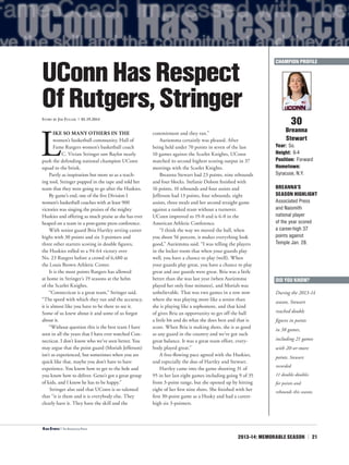 2013-14: MEMORABLE SEASON | 21
L
IKE SO MANY OTHERS IN THE
women’s basketball community, Hall of
Fame Rutgers women’s basketball coach
C. Vivian Stringer saw Baylor nearly
push the defending national champion UConn
squad to the brink.
Partly as inspiration but more so as a teach-
ing tool, Stringer popped in the tape and told her
team that they were going to go after the Huskies.
By game’s end, one of the five Division I
women’s basketball coaches with at least 900
victories was singing the praises of the mighty
Huskies and offering as much praise as she has ever
heaped on a team in a post-game press conference.
With senior guard Bria Hartley setting career
highs with 30 points and six 3-pointers and
three other starters scoring in double figures,
the Huskies rolled to a 94-64 victory over
No. 23 Rutgers before a crowd of 6,480 at
the Louis Brown Athletic Center.
It is the most points Rutgers has allowed
at home in Stringer’s 19 seasons at the helm
of the Scarlet Knights.
“Connecticut is a great team,” Stringer said.
“The speed with which they ran and the accuracy,
it is almost like you have to be there to see it.
Some of us knew about it and some of us forgot
about it.
“Without question this is the best team I have
seen in all the years that I have ever watched Con-
necticut. I don’t know who we’ve seen better. You
may argue that the point guard (Moriah Jefferson)
isn’t as experienced, but sometimes when you are
quick like that, maybe you don’t have to have
experience. You know how to get to the hole and
you know how to deliver. Geno’s got a great group
of kids, and I know he has to be happy.”
Stringer also said that UConn is so talented
that “it is them and it is everybody else. They
clearly have it. They have the skill and the
commitment and they ran.”
Auriemma certainly was pleased. After
being held under 70 points in seven of the last
10 games against the Scarlet Knights, UConn
matched its second highest scoring output in 37
meetings with the Scarlet Knights.
Breanna Stewart had 23 points, nine rebounds
and four blocks. Stefanie Dolson finished with
16 points, 10 rebounds and four assists and
Jefferson had 13 points, four rebounds, eight
assists, three steals and her second straight game
against a ranked team without a turnover.
UConn improved to 19-0 and is 6-0 in the
American Athletic Conference.
“I think the way we moved the ball, when
you shoot 56 percent, it makes everything look
good,” Auriemma said. “I was telling the players
in the locker room that when your guards play
well, you have a chance to play (well). When
your guards play great, you have a chance to play
great and our guards were great. Bria was a little
better than she was last year (when Auriemma
played her only four minutes), and Moriah was
unbelievable. That was two games in a row now
where she was playing more like a senior than
she is playing like a sophomore, and that kind
of gives Bria an opportunity to get off the ball
a little bit and do what she does best and that is
score. When Bria is making shots, she is as good
as any guard in the country and we’ve got such
great balance. It was a great team effort, every-
body played great.”
A free-flowing pace agreed with the Huskies,
and especially the duo of Hartley and Stewart.
Hartley came into the game shooting 31 of
95 in her last eight games including going 9 of 35
from 3-point range, but she opened up by hitting
eight of her first nine shots. She finished with her
first 30-point game as a Husky and had a career-
high six 3-pointers.
30
Breanna
Stewart
Year: So.
Height: 6-4
Position: Forward
Hometown:
Syracuse, N.Y.
BREANNA’S
SEASON HIGHLIGHT
Associated Press
and Naismith
national player
of the year scored
a career-high 37
points against
Temple Jan. 28.
UConnHasRespect
OfRutgers,StringerStory by Jim Fuller | 01.19.2014
CHAMPION PROFILE
<Kiah Stokes | The Associated Press
DID YOU KNOW?
During the 2013-14
season, Stewart
reached double
figures in points
in 38 games,
including 21 games
with 20-or-more
points. Stewart
recorded
11 double-doubles
for points and
rebounds this season.
 