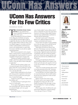 2013-14: MEMORABLE SEASON | 15
T
HE WHISPERS WERE THERE
BEFORE the top-ranked UConn
women’s basketball team played its first
game of the season.
Armed with perhaps four of the top 10 players
in the college game, the Huskies were going
to make opponents look downright average on
a nightly basis. But there were those who wondered
how the mighty Huskies would react when a team
was willing to engage in a stare-down and refuse
to blink. Could the plethora of All-Americans
execute in the closing minutes in a game where
the outcome could ride on each and every tightly
contested possession?
Well, UConn was placed in such a situation
before a crowd of 9,145 at a raucous Ferrell Center
and emerged with a hard-earned 66-55 victory to
snap Baylor’s 69-game home winning streak.
“We knew we would be tested like we were
tonight,” said UConn sophomore forward Breanna
Stewart. “In the end, when we had to make plays,
we made them.”
With less than four minutes to play, it was
a one-possession game when the Huskies’ best
players shook off a uneven performance that felt
like they were as out of sorts mentally as they
were a step slow physically.
Stefanie Dolson sandwiched two free throws
and a layup around a tough shot in the lane by
Stewart as UConn turned a three-point game
into a 11-point final margin.
“It had to be a great TV game,” Baylor coach
Kim Mulkey said.
“It ended up being an 11-point game, but it
wasn’t an 11-point game.
“It was a game of good defense. Neither team
shot it particularly well. There were shots that
we contested all night, and it was a good
basketball game.”
Stewart had 18 points, 11 rebounds and four
assists. Hartley added 17 points, Jefferson had 13
points, six rebounds, five assists, four steals and no
turnovers in 38 minutes, Dolson added 10 points
and seven assists and Kiah Stokes contributed six
rebounds and four blocked shots.
Davis had 11 points and 17 rebounds for
Baylor (14-2). Makenzie Robertson hit three
3-pointers and finished with 10 points.
UConn (18-0) twice led by 11 points including
once in the early stages of the second half, but the
Lady Bears came storming back each time.
While Baylor All-American Odyssey Sims
did some of the damage, it was not a one-person
show as Sune Agbuke and Nina Davis delivered
some key plays. Agbuke hit back-to-back baskets
to pull Baylor within 48-46. With the Huskies
up by three, Stewart hit a jumper and then came
up with a loose ball after Sims dribbled the ball
off her foot.
Stewart got the ball ahead to Hartley for a
layup and Dolson followed with a jumper to put
UConn up 56-49 and set the stage for a 10-2 run
to close out the Huskies’ most competitive game
of the season.
“There were certainly possessions when we had
to win those possessions and we did,” Auriemma
said. “Making any kind of play was hard tonight.”
UConn held Sims, the nation’s leading scorer,
to a season-low 20 points. She was held scoreless
for the final 10:53, going 0 for 4 with two fouls
and two turnovers.
Jefferson, the first Texas native to play
for UConn, used to come to games at Baylor
throughout her teenage years. She was the
Huskies’ best player in the early stages, scoring
10 of the Huskies first 17 points and adding a
pair of assists.
With the game tied at 10, Jefferson hit a pair
of free throws followed by a 3-pointer during a
7-0 run that gave UConn a 17-10 lead.
20
Tierney Lawlor
Year: Fr.
Height: 5-7
Position: Guard
Hometown:
Ansonia, Conn.
TIERNEY’S
SEASON HIGHLIGHT
Lawlor matched
her career-high
with six points
on two
three-pointers
against
Cal-Davis
on Dec. 5.
UConnHasAnswers
ForItsFewCriticsStory by Jim Fuller | 01.13.2014
CHAMPION PROFILE
<Moriah Jefferson | The Associated Press
DID YOU KNOW?
Tierney’s parents
John and Eileen
are both
1988 graduates
of the
University of
Connecticut.
Her father
played football
for the Huskies.
 