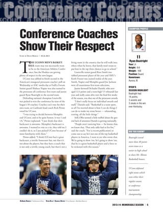 2013-14: MEMORABLE SEASON | 5
T
HE UCONN MEN’S BASKET-
BALL team may not necessarily want
to be in the American Athletic Confer-
ence, but the Huskies are getting
plenty of respect in the new league.
UConn was tabbed to finish second in the
American’s inaugural preseason coaches’ poll on
Wednesday at AAC media day at FedEx Forum.
Senior guard Shabazz Napier was also named to
the preseason all-conference first team and junior
guard Ryan Boatright to the second team.
Defending national champion Louisville
was picked to win the conference by nine of the
league’s 10 coaches. Coaches can’t vote for their
own team, so Cardinals head coach Rick Pitino
voted for UConn.
“I was trying to decide between Memphis
and UConn, and to be quite honest, it was 1 and
1A,” Pitino explained. “I just think that their
backcourt is awesome. Memphis’s backcourt is
awesome. I wanted to vote as a tie, they told me I
couldn’t do it, so I just picked UConn because of
more familiarity with them.”
Pitino added, “I think (UConn has) a great
backcourt, a terrific frontcourt but, not that it’s
not about the players, but they have a coach that
is not only a terrific young coach, but there’s not a
living room in the country that he will walk into,
where when he leaves, that family won’t want to
put him in the top three choices to go to school.”
Louisville senior guard Russ Smith was
tabbed preseason player of the year and SMU’s
Keith Frazier was named rookie of the year.
Smith, Napier and Memphis guard Joe Jackson
were all unanimous first-team selections.
Junior forward DeAndre Daniels, who aver-
aged 12.1 points and a team-high 5.5 rebounds last
year and really came alive over the final few weeks
of the season, was shut out of the preseason awards.
“I don’t really focus on individual awards and
stuff,” Daniels said. “Basketball is a team sport,
so all I’m worried about is how I can do things I
can do to make my team better — rebounding,
scoring, all the little things.”
Still, Ollie seemed a little miffed about the gen-
eral lack of attention Daniels is getting nationally.
“People aren’t noticing him — he knows that,
we know that. That only adds fuel to his fire,”
said the coach. “For (a recent publication) to
come out to say he’s not one of the top basketball
players in America, I want to see who wrote that.
We’re going to show ’em, he’s going to show ’em,
that he is a great basketball player and a force to
be reckoned with this season.”
11
Ryan Boatright
Year: Jr.
Height: 6-0
Weight: 168
Position: Guard
Hometown:
Aurora, Ill.
RYAN’S
SEASON HIGHLIGHT
Boatright had
14 points,
3 assists and
3 steals in the win
over Kentucky.
ConferenceCoaches
ShowTheirRespectStory by David Borges | 10.16.2013
<DeAndre Daniels | The Associated Press ^
Kevin Ollie + Shabazz Napier | Peter Casolino — New Haven Register
DID YOU KNOW?
Boatright scored
more than 40 points
seven times as a
senior in high school
to share Mr. Illinois
Basketball honors.
CHAMPION PROFILE
UConn defeated
eight teams which
won either their
regular-season
or conference
tournament
championship.
 