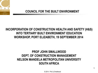 © 2014 : Prof JJ Smallwood
1
PROF JOHN SMALLWOOD
DEPT. OF CONSTRUCTION MANAGEMENT
NELSON MANDELA METROPOLITAN UNIVERSITY
SOUTH AFRICA
COUNCIL FOR THE BUILT ENVIRONMENT
INCORPORATION OF CONSTRUCTION HEALTH AND SAFETY (H&S)
INTO TERTIARY BUILT ENVIRONMENT EDUCATION
WORKSHOP, PORT ELIZABETH, 19 SEPTEMBER 2014
 