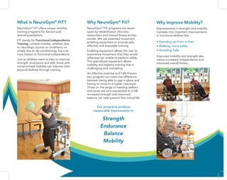 What is NeuroGym®
FIT?
NeuroGym®
FIT offers unique mobility
training programs for Seniors and
special populations.
FIT stands for Functional Independence
Training. Limited mobility, whether due
to neurologic injuries or conditions, or
simply due to de-conditioning, has a se-
rious impact on functional independence.
Just as athletes need to train to improve
strength, endurance and skill, those with
compromised mobility can improve their
physical abilities through training.
Why NeuroGym®
Fit?
NeuroGym®
FIT programs are devel-
oped by rehabilitation clinicians,
researchers and trained fitness profes-
sionals. We use patented movement
enabling equipment to provide safe,
effective and enjoyable training.
Enabling equipment allows the user to
experience movement that they would
otherwise be unable to perform safely.
This specialized equipment allows
mobility and balance training that is
challenging and motivating.
An effective exercise and Falls Preven-
tion program can mean the difference
between being able to age in place and
having to move to a higher care level.
Those on the verge of needing walkers
and canes are very susceptible to a fall;
increased strength and improved
balance can help prevent this critical fall.
Our programs produce
measurable improvments in:
Why Improve Mobility?
Improvements in strength and mobility
translate into important improvements
in functional abilities like:
• Standing up from a chair
• Walking more safely
• Avoiding Falls
Improved mobility and strength also
means increased independence and
improved overall fitness.
Strength
Endurance
Balance
Mobility
 