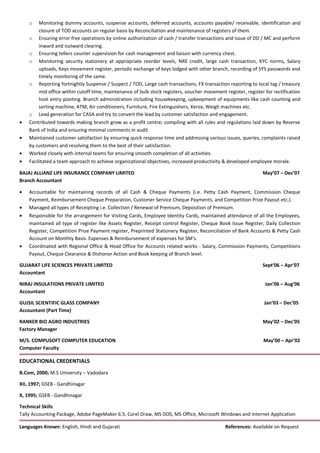 o Monitoring dummy accounts, suspense accounts, deferred accounts, accounts payable/ receivable, identification and
closure of TOD accounts on regular basis by Reconciliation and maintenance of registers of them.
o Ensuring error free operations by online authorization of cash / transfer transactions and issue of DD / MC and perform
inward and outward clearing.
o Ensuring tellers counter supervision for cash management and liaison with currency chest.
o Monitoring security stationery at appropriate reorder levels, NRE credit, large cash transaction, KYC norms, Salary
uploads, Keys movement register, periodic exchange of keys lodged with other branch, recording of SYS passwords and
timely monitoring of the same.
o Reporting fortnightly Suspense / Suspect / TOD, Large cash transactions, FX transaction reporting to local tag / treasury
mid office within cutoff time, maintenance of bulk stock registers, voucher movement register, register for rectification
host entry positing. Branch administration including housekeeping, upkeepment of equipments like cash counting and
sorting machine, ATM, Air conditioners, Furniture, Fire Extinguishers, Xerox, Weigh machines etc.
o Lead generation for CASA and try to convert the lead by customer satisfaction and engagement.
• Contributed towards making branch grow as a profit centre; compiling with all rules and regulations laid down by Reserve
Bank of India and ensuring minimal comments in audit.
• Maintained customer satisfaction by ensuring quick response time and addressing various issues, queries, complaints raised
by customers and resolving them to the best of their satisfaction.
• Worked closely with internal teams for ensuring smooth completion of all activities.
• Facilitated a team approach to achieve organizational objectives, increased productivity & developed employee morale.
BAJAJ ALLIANZ LIFE INSURANCE COMPANY LIMITED May’07 – Dec’07
Branch Accountant
• Accountable for maintaining records of all Cash & Cheque Payments (i.e. Petty Cash Payment, Commission Cheque
Payment, Reimbursement Cheque Preparation, Customer Service Cheque Payments, and Competition Prize Payout etc.).
• Managed all types of Receipting i.e. Collection / Renewal of Premium, Deposition of Premium.
• Responsible for the arrangement for Visiting Cards, Employee Identity Cards, maintained attendance of all the Employees,
maintained all type of register like Assets Register, Receipt control Register, Cheque Book Issue Register, Daily Collection
Register, Competition Prize Payment register, Preprinted Stationery Register, Reconciliation of Bank Accounts & Petty Cash
Account on Monthly Basis. Expenses & Reimbursement of expenses for SM’s.
• Coordinated with Regional Office & Head Office for Accounts related works - Salary, Commission Payments, Competitions
Payout, Cheque Clearance & Dishonor Action and Book keeping of Branch level.
GUJARAT LIFE SCIENCES PRIVATE LIMITED Sept’06 – Apr’07
Accountant
NIRAJ INSULATIONS PRIVATE LIMITED Jan’06 – Aug’06
Accountant
GUJSIL SCIENTIFIC GLASS COMPANY Jan’03 – Dec’05
Accountant (Part Time)
RANKER BIO AGRO INDUSTRIES May’02 – Dec’05
Factory Manager
M/S. COMPUSOFT COMPUTER EDUCATION May’00 – Apr’02
Computer Faculty
EDUCATIONAL CREDENTIALS
B.Com, 2000; M.S University – Vadodara
XII, 1997; GSEB - Gandhinagar
X, 1995; GSEB - Gandhinagar
Technical Skills
Tally Accounting Package, Adobe PageMaker 6.5, Corel Draw, MS DOS, MS Office, Microsoft Windows and Internet Application
Languages Known: English, Hindi and Gujarati References: Available on Request
 
