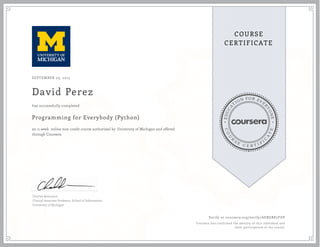 EDUCA
T
ION FOR EVE
R
YONE
CO
U
R
S
E
C E R T I F
I
C
A
TE
COURSE
CERTIFICATE
SEPTEMBER 03, 2015
David Perez
Programming for Everybody (Python)
an 11 week online non-credit course authorized by University of Michigan and offered
through Coursera
has successfully completed
Charles Severance
Clinical Associate Professor, School of Information
University of Michigan
Verify at coursera.org/verify/AEBGBK7FDP
Coursera has confirmed the identity of this individual and
their participation in the course.
 