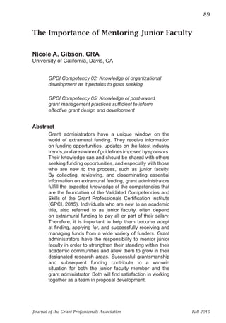 Journal of the Grant Professionals Association 	 Fall 2015
The Importance of Mentoring Junior Faculty	 89
	
The Importance of Mentoring Junior Faculty
Nicole A. Gibson, CRA
University of California, Davis, CA
GPCI Competency 02: Knowledge of organizational
development as it pertains to grant seeking
GPCI Competency 05: Knowledge of post-award
grant management practices sufficient to inform
effective grant design and development
Abstract
Grant administrators have a unique window on the
world of extramural funding. They receive information
on funding opportunities, updates on the latest industry
trends,andareawareofguidelinesimposedbysponsors.
Their knowledge can and should be shared with others
seeking funding opportunities, and especially with those
who are new to the process, such as junior faculty.
By collecting, reviewing, and disseminating essential
information on extramural funding, grant administrators
fulfill the expected knowledge of the competencies that
are the foundation of the Validated Competencies and
Skills of the Grant Professionals Certification Institute
(GPCI, 2015). Individuals who are new to an academic
title, also referred to as junior faculty, often depend
on extramural funding to pay all or part of their salary.
Therefore, it is important to help them become adept
at finding, applying for, and successfully receiving and
managing funds from a wide variety of funders. Grant
administrators have the responsibility to mentor junior
faculty in order to strengthen their standing within their
academic communities and allow them to grow in their
designated research areas. Successful grantsmanship
and subsequent funding contribute to a win-win
situation for both the junior faculty member and the
grant administrator. Both will find satisfaction in working
together as a team in proposal development.
 