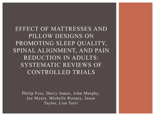 Philip Fess, Darcy James, John Murphy,
Joe Myers, Michelle Rooney, Jason
Taylor, Lisa Torii
EFFECT OF MATTRESSES AND
PILLOW DESIGNS ON
PROMOTING SLEEP QUALITY,
SPINAL ALIGNMENT, AND PAIN
REDUCTION IN ADULTS:
SYSTEMATIC REVIEWS OF
CONTROLLED TRIALS
 