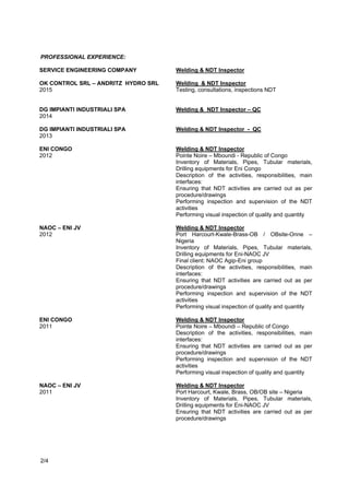 • Performing inspection and supervision of the NDT activities
• Performing visual inspection of quality and quantity before and after dismantling
• Performing inspection and supervision of packing and preservation before shipment
Cimolai S.p.A.
2016
Welding & NDT Inspector, Quality Control
Manufacturing and Construction of Structures
• Ensuring that NDT activities are carried out as per procedure/drawings
• Performing inspection and supervision of the NDT activities
• Performing visual inspection of quality and quantity
Dietsmann – Wafa Desert Gas Plant
2015
Inspection Engineer – NDT Inspector
Manufacturing and Construction of spools
• Ensuring that NDT activities are carried out as per procedure/drawings
• Performing inspection and supervision of the NDT activities
Ok Control Srl – Andritz Hydro Srl
2015
Welding & NDT Inspector
• Testing, consultations, inspections NDT. Manufacturing and construction checks.
Dg Impianti Industriali Spa
2013 - 2014
Welding & NDT Inspector – QC
ENI Congo - Pointe Noire – Mboundi - Republic of Congo
2012
Welding & NDT Inspector
• Inventory of Materials, Pipes, Tubular materials, Drilling equipments for Eni Congo
• Description of the activities, responsibilities, main interfaces:
• Ensuring that NDT activities are carried out as per procedure/drawings
• Performing inspection and supervision of the NDT activities
• Performing visual inspection of quality and quantity
NAOC – ENI JV
2012
Welding & NDT Inspector
• Port Harcourt, Kwale, Brass, OB/OB site, Onne – Nigeria Inventory of Materials,
Pipes, Tubular materials, Drilling
• equipments for Eni-NAOC JV
• Final client: NAOC Agip-Eni group
• Description of the activities, responsibilities, main interfaces:
• Ensuring that NDT activities are carried out as per procedure/drawings
• Performing inspection and supervision of the NDT activities
• Performing visual inspection of quality and quantity
ENI Congo
2011
Welding & NDT Inspector
Page 2 of 4
 