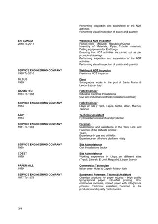 • Pointe Noire – Mboundi – Republic of Congo
• Description of the activities, responsibilities, main interfaces:
• Ensuring that NDT activities are carried out as per procedure/drawings
• Performing inspection and supervision of the NDT activities
• Performing visual inspection of quality and quantity
NAOC – ENI JV
2011
Welding & NDT Inspector
• Port Harcourt, Kwale, Brass, OB/OB site – Nigeria
• Inventory of Materials, Pipes, Tubular materials, Drilling
• equipments for Eni-NAOC JV
• Ensuring that NDT activities are carried out as per
• procedure/drawings
• Performing inspection and supervision of the NDT
• activities
• Performing visual inspection of quality and quantity
ENI Congo
2010 - 2011
Welding & NDT Inspector
• Pointe Noire – Mboundi - Republic of Congo
• Inventory of Materials, Pipes, Tubular materials, Drilling equipments for Eni Congo
• Ensuring that NDT activities are carried out as per procedure/drawings
• Performing inspection and supervision of the NDT activities
• Performing visual inspection of quality and quantity
Service Engineering Company
1990 - 2010
Welding & NDT Inspector
Freelance NDT Inspector
Garzotto
1984 - 1988
Field Engineer
• Industrial Electrical Installations
• Civil and industrial electrical installations (abroad)
Service Engineering Company
1983
Field Engineer
• Libya, on site (Tripoli, Tajura, Sebha, Ubari, Murzuq, Taruna)
AGIP
1983
Technical Assistant
• Hydrocarbons research and production- Completions, Wire Line, Work over, Well
testing
Service Engineering Company
1981 - 1983
Foreman
Page 3 of 4
 