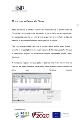 12
Como usar o Gestor de Disco
Todas as versões do Windows incluem uma ferramenta que se chama Gestão de
Discos, que, como o nome indica, permite gerir os discos rígidos que tem instalados no
seu computador.Mas não só, neste programa aparecem também todos os tipos de
sistemas de armazenagem de dados, sejam eles USB ou ópticos.
Este programa permite-lhe particionar e formatar discos, atribuir letras, diminuir o
tamanho de uma partição e mesmo mudar o sistema de ficheiros que usa.No Windows
8, para activar o programa use a combinação de teclas Windows+X e escolha “Gestão
de discos”.
A interface do programa tem duas partes: a parte de cima mostra-lhe uma lista das
partições que podem ser usadas pelo Windows e a parte de baixo mostra-lhe a lista das
drives que o Windows detectou.
 
