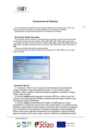 17
Conversores de ficheiros:
Os conversores são aplicativos que convertem valores, de um sistema para o outro. No
mercado, atualmente existe uma grande variedade de conversores de software.
Apresentamos a seguir alguns exemplos de conversores de ficheiros:
ALO Power Áudio Converter:
O ALO Power Áudio Converter é uma ferramenta que permite converter ficheiros de áudio
em diversos formatos como por exemplo: WAV, MP3, MP2, MP1, MConversor para iPod.
Consegue converter arquivos do tipo AVI, MPEG, WMV, MOV, MP4, RM, RMVB, DivX, ASF,
VOB e 3GP, para alguns formatos como por exemplo: WAV, MP3, MP2, OGG, AC3, VOX ou
AMR.
Traz uma conexão mais simples e personalizável.
O ALO Power Áudio Converter trabalha em Windows 98, NT, 2000, Millenium, XP, 2003,
Vista e Windows.
Conversor Nero 9:
O Conversor Nero 9 é um conjunto de ferramentas de multimédia de
simples utilização. Com este programa, pode - se criar, extrair, gravar,
modificar, salvar, partilhar e fazer download de qualquer multimédia: música,
vídeos, fotos e dados.
A nível da música pode organizar e escutar o MP3 ou o rádio a partir da
internet. Com este programa também é possível escutar alguns discos e criar
uma lista de músicas preferidas.
A nível do vídeo as ferramentas de criação e modificação de vídeos
possibilitam a inserção de menus 2D ou 3D ou até mesmo a sua banda sonora
preferida. A gravação do vídeo suporta os formatos HD e converte os projectos
para o AVCHD ou discos Blu-ray. O programa possibilita a demonstração de
fotos em tela cheia, algumas ferramentas de modificação e oferece também
algumas opções como: cortar, rodar, ajustar e melhorar a qualidade das fotos.
 