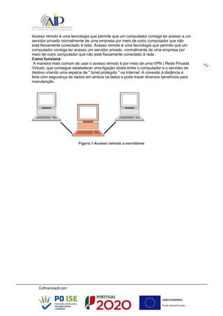 25
Acesso remoto é uma tecnologia que permite que um computador consiga ter acesso a um
servidor privado normalmente de uma empresa por meio de outro computador que não
está fisicamente conectado à rede. Acesso remoto é uma tecnologia que permite que um
computador consiga ter acesso um servidor privado normalmente de uma empresa por
meio de outro computador que não está fisicamente conectado à rede.
Como funciona
A maneira mais comum de usar o acesso remoto é por meio de uma VPN ( Rede Privada
Virtual), que consegue estabelecer uma ligação direta entre o computador e o servidor de
destino criando uma espécie de " túnel protegido " na Internet. A conexão à distância é
feita com segurança de dados em ambos os lados e pode trazer diversos benefícios para
manutenção.
Figura.1-Acesso remoto a servidores
 