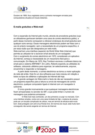 27
Outubro de 1969, ficou registada como a primeira mensagem enviada para
computadores situados em locais distantes.
E-mails gratuitos e Web-mail
Com a expansão da Internet pelo mundo, através de provedores gratuitos (cujo
os utilizadores ganhavam também uma caixa de correio electrónico grátis), a
partir desse momento começaram a oferecer endereços de email gratuitos sem
qualquer outro serviço. Essas mensagens electrónicas podem ser lidas com o
uso do próprio navegador, sem a necessidade de um programa específico, é
por essa razão que são designados por web-mails.
Web-mail tem uma interface (aspecto) da World Wide Web (Internet) que
permite ao utilizador ler e escrever email através de um navegador.
Com o surgimento do correio electrónico em 1972, considerado um aplicativo
da Internet, começa a necessidade de um mecanismo fácil para a
comunicação. Em Março de 1972, Ray Tomlison escreveu o software básico de
email para o sistema ARPANET. Em Julho, Roberts expandiu as utilidades do
software, colocando utilitários para organizar, ler selectivamente, arquivar,
encaminhar e responder a mensagens.
A partir deste momento, o correio electrónico se tornou a maior aplicação
de rede até então. Este foi um dos softwares que mais cresceu em relação a
todos os tipos de utilitários e aplicações da Internet até hoje.
A grande vantagem do Web-mail é o facto de não ser necessário possuir
um programa específico para a leitura ou envio de mensagens de correio
electrónico, qualquer computador ligado à Internet com um navegador é
suficiente.
O único grande inconveniente e que quaisquer mensagens electrónicas
ficam armazenadas no servidor do ISP, o que pode limitar o numero de
mensagens que podemos armazenar.
O Web-mail mais conhecido, um dos primeiros a surgir no mercado. Com
uma interface simples, conta com uma caixa limitada de 5gb, o sistema de anexos,
pode ser um bocado complicado de utilizar, mas em termos de eficácia está muito
bom. Está protegido com anti-vírus Panda livre. Em termos de visual, está muito bem
conseguido não sendo exigente em termos de Internet.
 