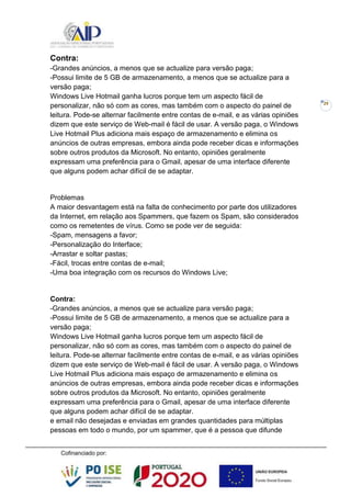 29
Contra:
-Grandes anúncios, a menos que se actualize para versão paga;
-Possui limite de 5 GB de armazenamento, a menos que se actualize para a
versão paga;
Windows Live Hotmail ganha lucros porque tem um aspecto fácil de
personalizar, não só com as cores, mas também com o aspecto do painel de
leitura. Pode-se alternar facilmente entre contas de e-mail, e as várias opiniões
dizem que este serviço de Web-mail é fácil de usar. A versão paga, o Windows
Live Hotmail Plus adiciona mais espaço de armazenamento e elimina os
anúncios de outras empresas, embora ainda pode receber dicas e informações
sobre outros produtos da Microsoft. No entanto, opiniões geralmente
expressam uma preferência para o Gmail, apesar de uma interface diferente
que alguns podem achar difícil de se adaptar.
Problemas
A maior desvantagem está na falta de conhecimento por parte dos utilizadores
da Internet, em relação aos Spammers, que fazem os Spam, são considerados
como os remetentes de vírus. Como se pode ver de seguida:
-Spam, mensagens a favor;
-Personalização do Interface;
-Arrastar e soltar pastas;
-Fácil, trocas entre contas de e-mail;
-Uma boa integração com os recursos do Windows Live;
Contra:
-Grandes anúncios, a menos que se actualize para versão paga;
-Possui limite de 5 GB de armazenamento, a menos que se actualize para a
versão paga;
Windows Live Hotmail ganha lucros porque tem um aspecto fácil de
personalizar, não só com as cores, mas também com o aspecto do painel de
leitura. Pode-se alternar facilmente entre contas de e-mail, e as várias opiniões
dizem que este serviço de Web-mail é fácil de usar. A versão paga, o Windows
Live Hotmail Plus adiciona mais espaço de armazenamento e elimina os
anúncios de outras empresas, embora ainda pode receber dicas e informações
sobre outros produtos da Microsoft. No entanto, opiniões geralmente
expressam uma preferência para o Gmail, apesar de uma interface diferente
que alguns podem achar difícil de se adaptar.
e email não desejadas e enviadas em grandes quantidades para múltiplas
pessoas em todo o mundo, por um spammer, que é a pessoa que difunde
 