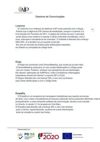 36
Gestores de Comunicações
Linphone
O Linphone é um software de telefonia VoIP muito parecido com o Skype.
Parece que a página da FSF precisa de atualização, porque o Linphone 3.4.
0 foi lançado em Fevereiro de 2011. A página de notícias diz que “o principal
ponto dessa nova versão é o suporte a várias chamadas simultâneas, com p
ausa, retomada e transferência de chamada.” O software é liberado sob a licença
GNU GPL v2 e também há um suporte comercial.
Ele vem em formato de binários para distribuições baseadas
em Debian ou compilada do código fonte.
Ekiga
O Ekiga era conhecido como GnomeMeeting, que muitos já ouviram falar.
O GnomeMeeting costumava vir com muitas distribuições e o Ekiga ainda
vem em muitas. Portanto, verifique nos repositórios da sua distribuição.
Ele oferece “aplicações de SoftPhone, Vídeo Conferência e Mensageiro
Instantâneo através da Internet” e suporta SIP e H.323.
O Ekiga é liberado sob uma licença GPL e vem com os binários
para várias distribuições e com o código fonte.
Empathy
O Empathy é um programa de mensagens instantâneas que suporta conversas
de texto, voz e vídeo e transferência de arquivos utilizando vários protocolos diferentes. Este é
provavelmente, o mais conhecido software de comunicação, devido à sua inclusão
no Ubuntu. A versão 3.1 foi lançada em 9 de Maio.
O Empathy está liberado sob a licença GPL e vem com binários
para o Ubuntu. Aparentemente, usuários de outras distribuições
terão de compilá-lo a partir dos fontes.
 