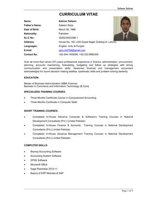 Salman Saleem
Page 1 of 5
CURRICULUM VITAE
Name: Salman Saleem
Father’s Name: Saleem Raza
Date of Birth: March 06, 1988
Nationality: Pakistani
N.I.C No: 35202-8452388-1
Address: House No. 182, LDA Gopal Nager Gulberg III, Lahore.
Languages: English, Urdu & Punjabi
E-mail: sam.ch9786@gmail.com
Contact No. +92-344-1400094, +92-322-8980359
Over all more than seven (07) years professional experience in finance, administration, procurement,
planning, accounts maintaining, forecasting, budgeting and follow up strategies with strong
communication and presentation skills. Seasoned financial and management accountant
acknowledged for sound decision making abilities, systematic skills and problem solving dexterity.
EDUCATION:
Master of Business Administration (MBA Finance)
Bachelor in Commerce and Information Technology (B.Com)
SPECIALIZED TRAINING COURSES:
• Three Months Certificate Course in Computerized Accounting
• Three Months Certificate in Computer Skills
SHORT TRAINING COURSES:
• Completed In-House Advance Computer & Software’s Training Courses in National
Development Consultants (Pvt.) Limited Pakistan.
• Completed In-House Finance & Accounts Training Courses in National Development
Consultants (Pvt.) Limited Pakistan
• Completed In-House Advance Management Training Courses in National Development
Consultants (Pvt.) Limited Pakistan.
COMPUTER SKILLS:
• Bismay Accounting Software
• Accounting System Software
• SPSS Software
• Microsoft Office
• Sage Peachtree 2010-11
• Basics of ERP Modules & SAP
 