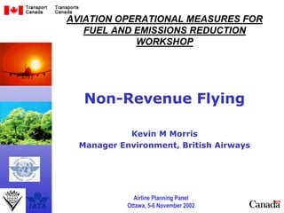Airline Planning Panel
Ottawa, 5-6 November 2002
AVIATION OPERATIONAL MEASURES FOR
FUEL AND EMISSIONS REDUCTION
WORKSHOP
Non-Revenue Flying
Kevin M Morris
Manager Environment, British Airways
 