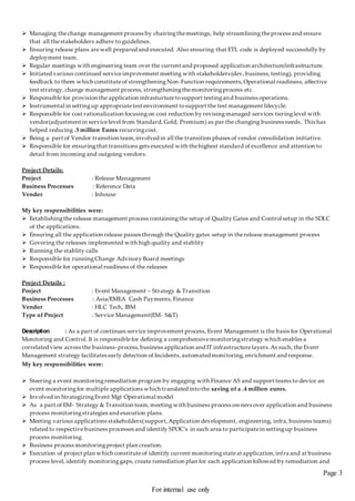 Page 3
For internal use only
 Managing thechange management process by chairingthemeetings, help streamliningtheprocess and ensure
that all thestakeholders adhere to guidelines.
 Ensuring release plans arewell prepared and executed. Also ensuring that ETL code is deployed successfully by
deployment team.
 Regular meetings with engineering team over the current and proposed application architecture/infrastructure.
 Initiated various continued serviceimprovement meeting with stakeholders(dev, business,testing), providing
feedback to them which constituteof strengtheningNon-Function requirements,Operational readiness, affective
test strategy,change management process, strengtheningthemonitoringprocess etc.
 Responsible for provision the application infrasturturetosupport testingand business operations.
 Instrumental in settingup appropriatetest environment tosupport the test management lifecycle.
 Responsible for cost rationalization focusingon cost reduction by revisingmanaged services tieringlevel with
vendor(adjustment in servicelevel from Standard,Gold, Premium) as par the changing business needs. This has
helped reducing .5 million Euros recurringcost.
 Being a part of Vendor transition team,involved in all the transition phases of vendor consolidation initiative.
 Responsible for ensuringthat transitions gets executed with thehighest standard of excellence and attention to
detail from incoming and outgoing vendors.
Project Details:
Project : Release Management
Business Processes : Reference Data
Vendor : Inhouse
My key responsibilities were:
 Establishingthe release management process containingthe setup of Quality Gates and Control setup in the SDLC
of the applications.
 Ensuring all the application release passes through the Quality gates setup in therelease management process
 Govering the releases implemented with high quality and stablity
 Running the stablity calls
 Responsible for runningChange Advisory Board meetings
 Responsible for operational readiness of the releases
Project Details :
Project : Event Management – Strategy & Transition
Business Processes : Asia/EMEA Cash Payments, Finance
Vendor : HLC Tech, IBM
Type of Project : Service Management(EM- S&T)
Description : As a part of continues service improvement process, Event Management is the basis for Operational
Monitoring and Control. It is responsiblefor defining a comprehensivemonitoringstrategy which enables a
correlated view across the business-process,business application and IT infrastructurelayers.As such, the Event
Management strategy facilitates early detection of Incidents, automated monitoring, enrichment and response.
My key responsibilities were:
 Steering a event monitoringremediation program by engaging with Finance AS and support teams to device an
event monitoringfor multiple applications which translated intothe saving of a .4 million euros.
 Involved in StrategizingEvent Mgt Operational model
 As a part of EM- Strategy & Transition team,meeting with business process owners over application and business
process monitoringstrategies and execution plans.
 Meeting various applications stakeholders(support,Application development, engineering, infra, business teams)
related to respective business processes and identify SPOC’s in each area to participatein settingup business
process monitoring.
 Business process monitoringproject plan creation.
 Execution of project plan which constituteof identify current monitoringstateat application,infra and at business
process level, identify monitoringgaps, create remediation plan for each application followed by remediation and
 