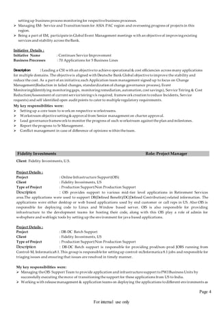 Page 4
For internal use only
settingup business process monitoringfor respectivebusiness processes.
 Managing EM- Service and Transition team for ASIA PAC region and overseeing progress of projects in this
region.
 Being a part of EM, participatein Global Event Management meetings with an objectiveof improvingexisting
services and stability across theBank.
Initiative Details :
Initiative Name : Continues Service Improvement
Business Processes : 70 Applications for 5 Business Lines
Description : Leading a CSI with an objectiveto achieve operational & cost efficiencies across many applications
for multiple domains. The objectiveis aligned with Deutsche Bank Global objectivetoimprove the stability and
reduce the cost. As a part of an initiative,each Application team management signed up to focus on Change
Management(Reduction in failed changes, standardization of change governance process), Event
Monitoring(Identifying monitoringgaps, monitoringremediation,automation,cost savings), Service Teiring & Cost
Reduction(Assessment of current serviceteiringv/s required, frameworkcreation toreduce Incidents, Service
requests) and self identified open audit points to cater to multipleregulatory requirements.
My key responsibilities were:
 Settingup a core team to workon respective workstreams.
 Workstream objectivesetting&approval from Senior management on charter approval.
 Lead governanceframeworkto monitor the progress of each workstream against theplan and milestones.
 Report theprogress to Sr Management.
 Conflict management in case of difference of opinions within theteam.
Fidelity Investments Role: Project Manager
Client: Fidelity Investments,U.S.
Project Details :
Project : Online Infrastructure Support(OIS)
Client : Fidelity Investments, US
Type of Project : Production Support/Non Production Support
Description : OIS provides support to various mid-tier level applications in Retirement Services
area.The applications were used to support DB(Defined Benefit)/DC(Defined Contribution) related information. The
applications were either desktop or web based applications used by end customer or call reps in US. Also OIS is
responsible for deploying code to Linux and Window based server. OIS is also responsible for providing
infrastructure to the development teams for hosting their code, along with this OIS play a role of admin for
websphere and weblogic tools by setting up the environment for java based applications.
Project Details :
Project : DB-DC Batch Support
Client : Fidelity Investments, US
Type of Project : Production Support/Non Production Support
Description : DB-DC Batch support is responsible for providing prod/non-prod JOBS running from
Control-M, Informatica8.1.This group is responsiblefor settingup control-m/Informatica 8.1 jobs and responsible for
triaging issues and ensuring that issues are resolved in timely manner.
My key responsibilities were:
 Managing theOIS Support Team to provide application and infrastructuresupport toPWI Business Units by
successfully executing themove of transitioningthe support for these applications from US to India.
 Working with releasemanagement & application teams on deploying the applications todifferent environments as
 