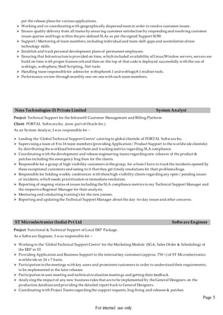 Page 5
For internal use only
per the release plans for various applications.
 Working and co-coordinatingwith geographically dispersed team in order to resolve customer issues.
 Ensure quality delivery from all teams by ensuring customer satisfaction by respondingand resolving customer
issues queries and bugs within thepre-defined SLAs as per thesigned Support SOW.
 Support / Mentoring of team members,including individual and team skill-gaps and assimilation ofnew
technology skills.
 Establish and trackpersonal development plans of permanent employees.
 Ensuring that Infrastructureis provided on time, which included availability ofLinux/Window servers,servers are
build on time with proper frameworkand then on the top of that code is deployed successfully with the use of
weblogic, websphere,Shell Scripting,.Net tools.
 Handling team responsiblefor admin for websphere6.1 and weblogic8.1 midtier tools.
 Performance review through monthly one-on-onewith each team members.
Ness Technologies (I) Private Limited System Analyst
Project: Technical Support for the Infranet® Customer Management and Billing Platform
Client: PORTAL SoftwareInc. (now part of Oracle Inc.)
As an System Analyst, I was responsible for –
 Leading the ‘Global Technical Support Centre’ cateringto global clientele of PORTAL SoftwareInc.
 Supervisinga team of 8 to 16 team members (providing Application / Product Support to theworldwideclientele)
by distributingtheworkload between them and trackingmetrics regarding SLA compliance.
 Coordinating with thedevelopment and release engineering teams regardingnew releases of the product &
patches including the emergency bug fixes for the clients.
 Responsible for a group of high visibility customers in thegroup, for whom I have to trackthe incidents opened by
these exceptional customers and seeing to it that they get timely resolutions for their problems/bugs.
 Responsible for holding weekly conferences with thesehigh visibility clients regardingany open / pending issues
or incidents,which needs prioritization or immediateresolution.
 Reporting of ongoing status of issues including theSLA compliance metrics to my Technical Support Manager and
the respectiveRegional Manager for their analysis.
 Mentoring and conducting training’s for the new joinees.
 Reporting and updatingthe Technical Support Manager about the day-to-day issues and other concerns.
ST Microelectronics (India) Pvt Ltd Software Engineer
Project: Functional & Technical Support of Local ERP Package.
As a Software Engineer, I was responsible for –
 Working in the ‘Global Technical Support Centre’ for the Marketing Module (SGA, Sales Order & Scheduling) of
the ERP in ST.
 Providing Application and Business Support to the internal key customers (approx. 750 +) of ST Microelectronics
worldwideon 24 x 7 basis.
 Participation in themeetings with key users and prominent customers in order to understand their requirements,
to be implemented in the later releases.
 Participation in user meeting and technical evaluation meetings and getting their feedback.
 Analyzingthe impact of any new business rules that areto be implemented by theGeneral Designers on the
production databaseand providing the detailed report back to General Designers.
 Coordinating with Project Teams regardingthe support requests, bug fixing and releases & patches.
 