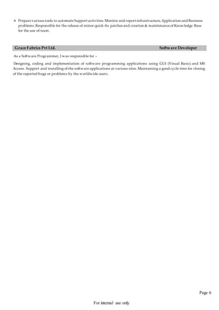 Page 6
For internal use only
 Preparevarious tools to automateSupport activities.Monitor and report infrastructure,Application and Business
problems.Responsible for the release of minor quick-fix patches and creation & maintenanceof Knowledge Base
for the use of team.
Grace Fabrics Pvt Ltd. Software Developer
As a Software Programmer, I was responsible for –
Designing, coding and implementation of software programming applications using GUI (Visual Basic) and MS
Access. Support and installing of the software applications at various sites. Maintaining a good cycle time for closing
of the reported bugs or problems by the worldwide users.
 