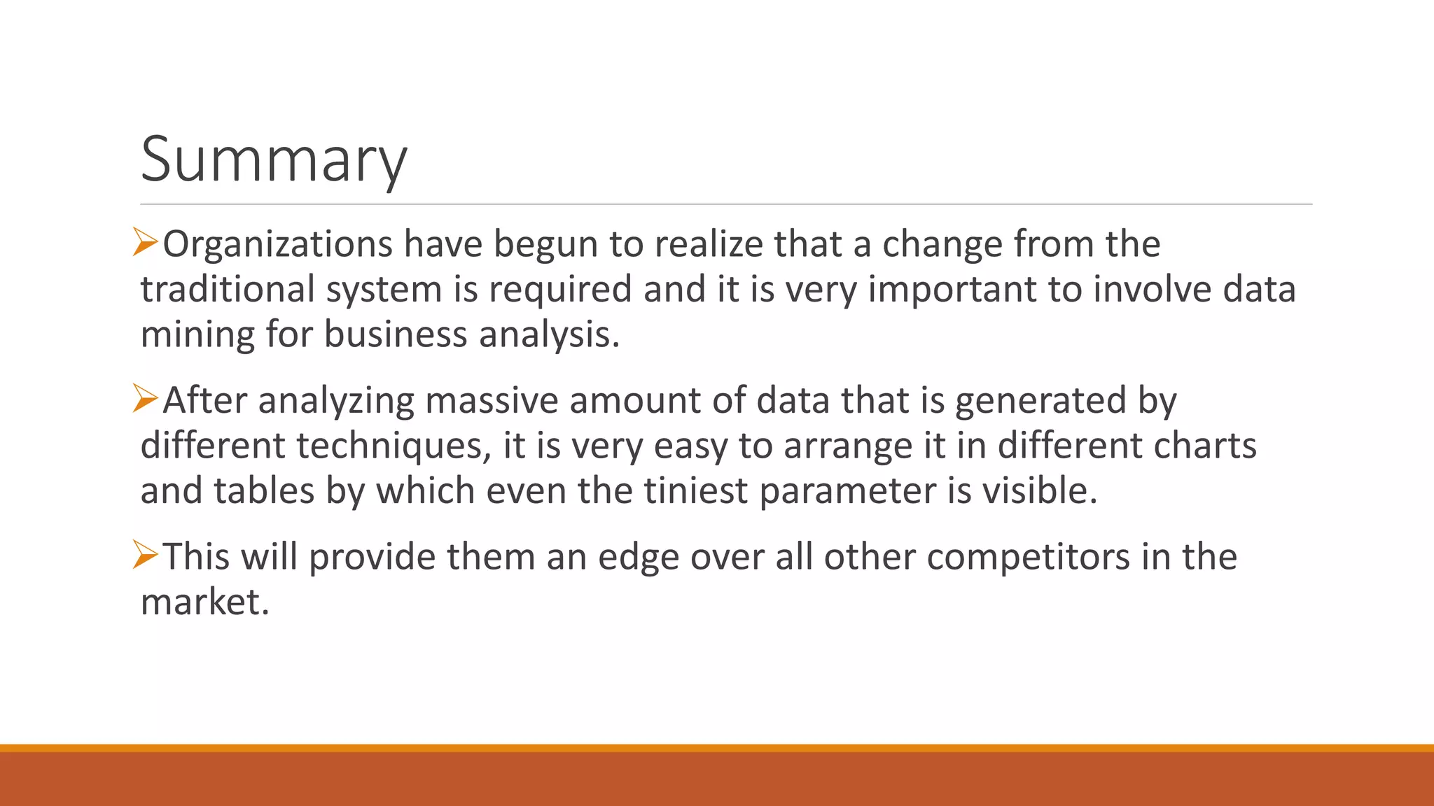 Summary
Organizations have begun to realize that a change from the
traditional system is required and it is very important to involve data
mining for business analysis.
After analyzing massive amount of data that is generated by
different techniques, it is very easy to arrange it in different charts
and tables by which even the tiniest parameter is visible.
This will provide them an edge over all other competitors in the
market.
 