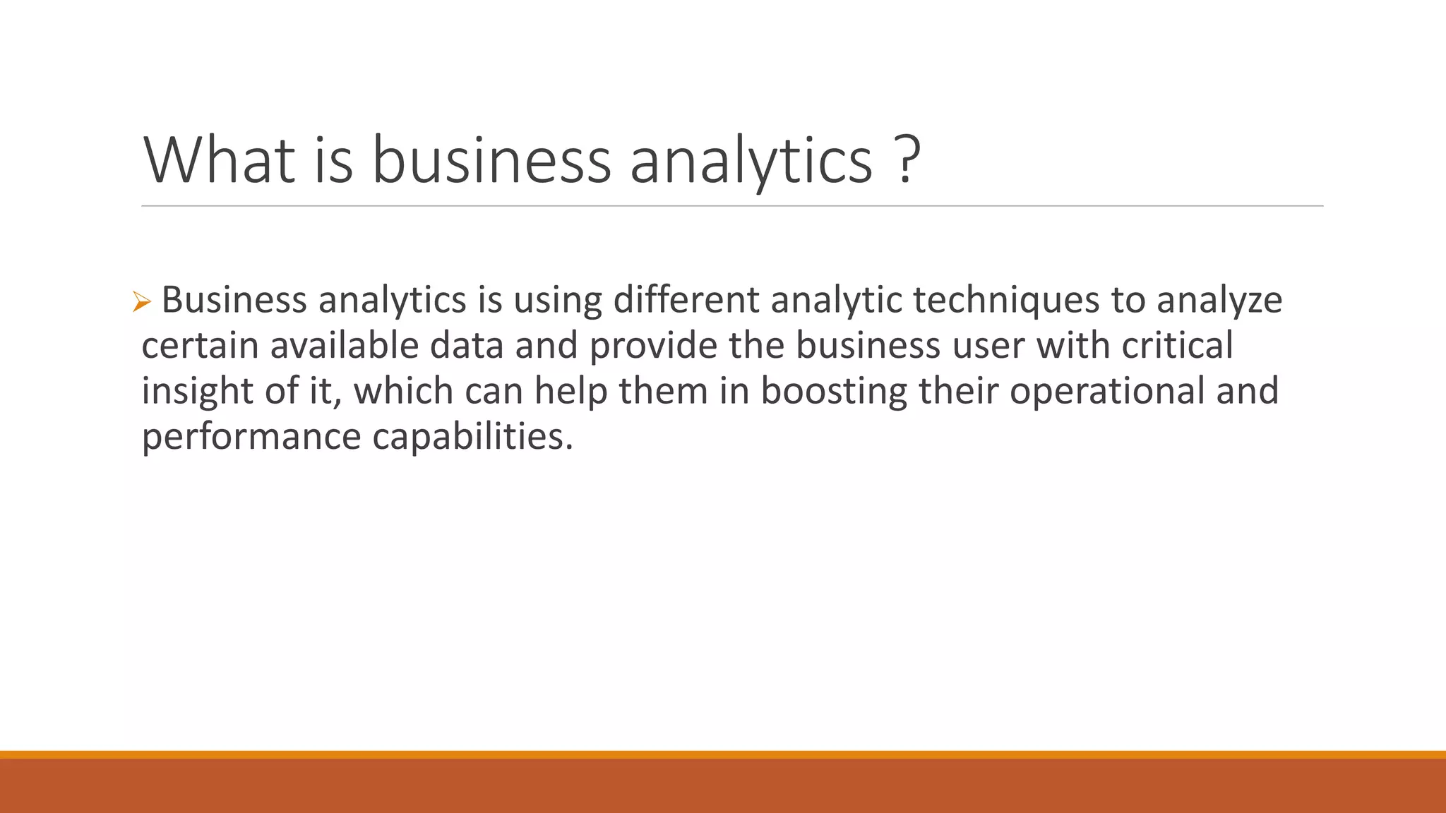 What is business analytics ?
 Business analytics is using different analytic techniques to analyze
certain available data and provide the business user with critical
insight of it, which can help them in boosting their operational and
performance capabilities.
 
