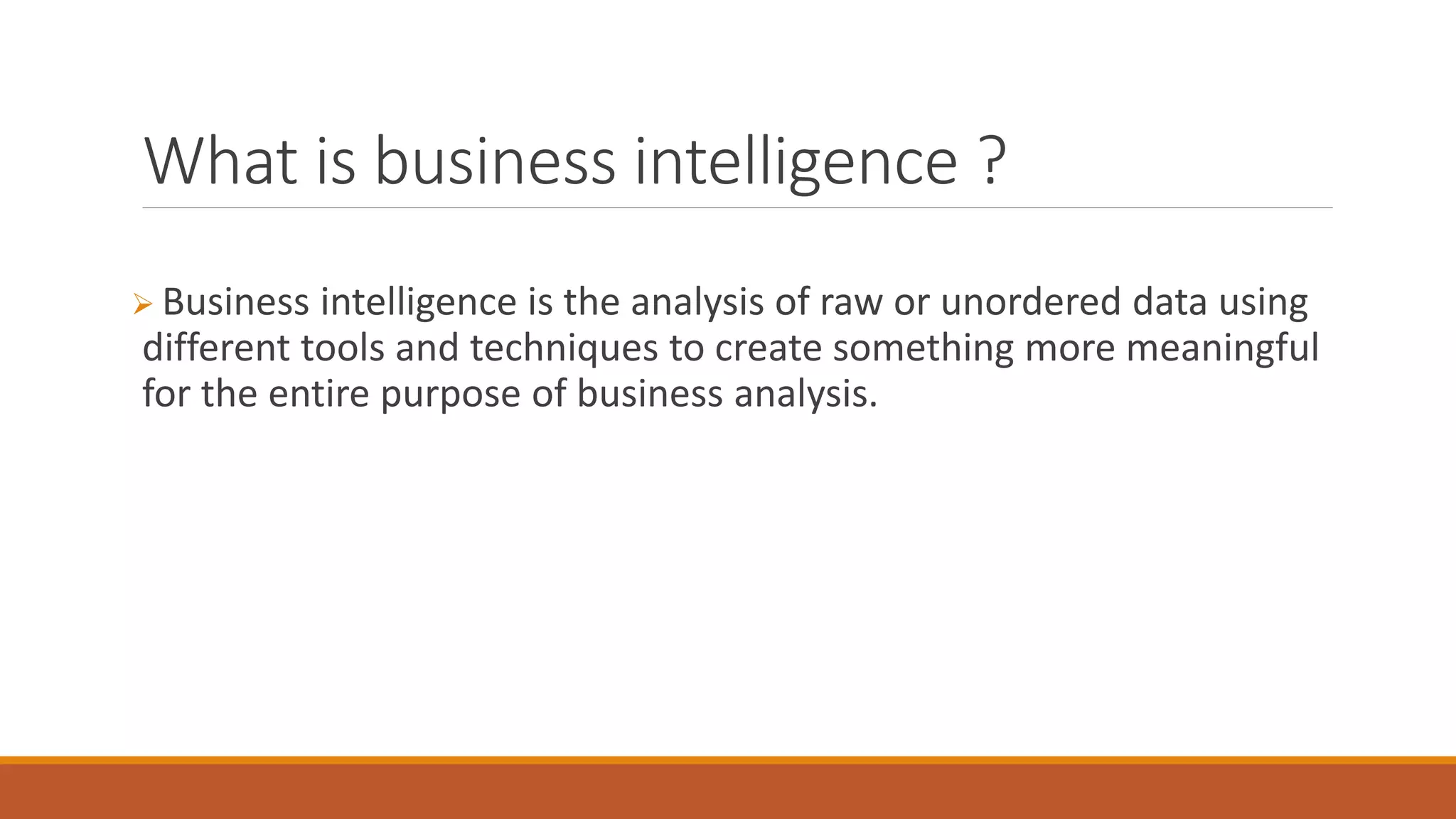 What is business intelligence ?
 Business intelligence is the analysis of raw or unordered data using
different tools and techniques to create something more meaningful
for the entire purpose of business analysis.
 