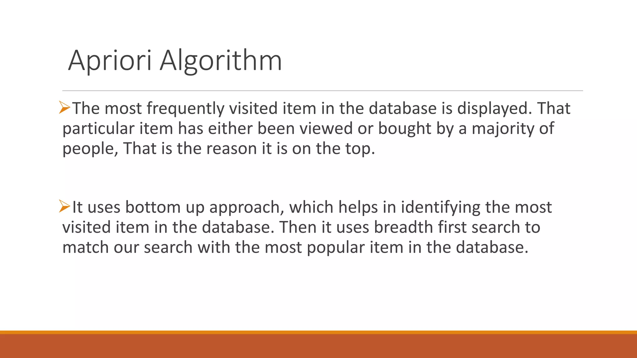 Apriori Algorithm
The most frequently visited item in the database is displayed. That
particular item has either been viewed or bought by a majority of
people, That is the reason it is on the top.
It uses bottom up approach, which helps in identifying the most
visited item in the database. Then it uses breadth first search to
match our search with the most popular item in the database.
 