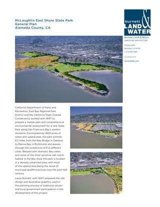 Burnett Land & Water
LANDSCAPE ARCHITECTURE
PO Box 2990
Berkeley, CA 94702
t: 619-405-9303
www.blwla.com
CA License 3514
McLaughlin East Shore State Park
General Plan
Alameda County, CA
California Department of Parks and
Recreation, East Bay Regional Park
District and the California State Coastal
Conservancy worked with WRT to
prepare a master plan and comprehensive
environmental assessment for a new State
Park along San Francisco Bay’s eastern
shoreline. Encompassing 1,800 acres of
water and upland area, the park extends
8.5 miles from the Bay Bridge in Oakland
to Marina Bay in Richmond, and passes
through the jurisdiction of five different
cities. Blessed with dramatic Bay views
and some of the most sensitive salt marsh
habitat in the Bay Area, the park is located
in a densely urbanized area, with most
of the upland area being the result of
municipal landfill practices over the past half
century.
Laura Burnett, with WRT prepared the site
design and illustrative graphics used in
the planning process of extensive citizen
and local government participation in the
development of this project.
 