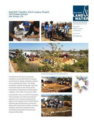 Burnett Land & Water
LANDSCAPE ARCHITECTURE
PO Box 2990
Berkeley, CA 94702
t: 619-405-9303
www.blwla.com
CA License 3514
HabiTAFT Garden: ASLA Legacy Project
Taft Middle School
San Diego, CA
The American Society of Landscape
Architects and the ACE Mentor Program
joined forces to design and build a garden
for an underserved school. The design
included a concrete and boulder seat wall
to hold the slope of new native plants,
raised beds, a greenhouse, potting tables,
irrigation, entry trellis, and a picnic table.
Laura Burnett was a co-chair of the project.
The committee set criteria and selected
a project from a variety of applications.
High school students from the ACE Mentor
Program were led through a community
design and construction process. Funding,
materials, and heavy equipment were
donated by landscape contractors and
design professionals.
Garden opening day festivities and planting
 