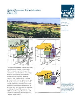 Burnett Land & Water
LANDSCAPE ARCHITECTURE
PO Box 2990
Berkeley, CA 94702
t: 619-405-9303
www.blwla.com
CA License 3514
National Renewable Energy Laboratory
Master Plan
Golden, CO
Following principles for a
sustainable campus and
to express the mission
of NREL though physical
form Ms. Burnett led the
discussion toward a posi-
tive interface with the
community.
The National Renewable Energy Laboratory
(NREL) is a world leader in the research
of renewable energy technology and
applications in photovoltaics, wind energy,
biomass-derived fuels and chemicals,
energy-efficient buildings, advanced
vehicles, solar manufacturing, industrial
processes, solar thermal systems, hydrogen
fuel cells, superconductivity, geothermal,
distributed energy generation and waste-
to-energy technologies. Laura Burnett, as a
principal with WRT, provided site planning
and design for the NREL as part of their
2003 Master Planning efforts for the 327-
acre main campus and the National Wind
Testing Center (NWTC).
 