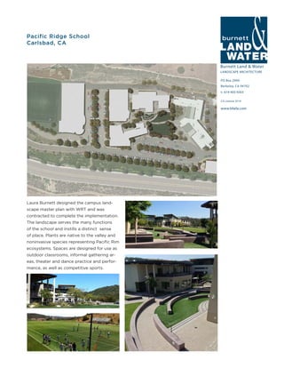 Burnett Land & Water
LANDSCAPE ARCHITECTURE
PO Box 2990
Berkeley, CA 94702
t: 619-405-9303
www.blwla.com
CA License 3514
Pacific Ridge School
Carlsbad, CA
Laura Burnett designed the campus land-
scape master plan with WRT and was
contracted to complete the implementation.
The landscape serves the many functions
of the school and instills a distinct sense
of place. Plants are native to the valley and
noninvasive species representing Pacific Rim
ecosystems. Spaces are designed for use as
outdoor classrooms, informal gathering ar-
eas, theater and dance practice and perfor-
mance, as well as competitive sports.
 