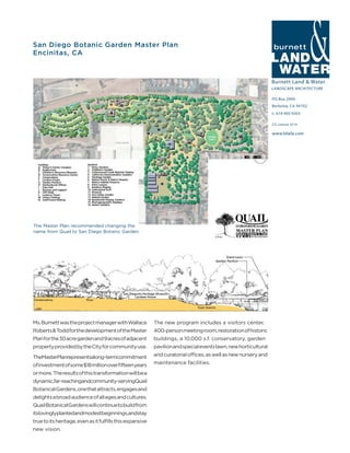 Burnett Land & Water
LANDSCAPE ARCHITECTURE
PO Box 2990
Berkeley, CA 94702
t: 619-405-9303
www.blwla.com
CA License 3514
San Diego Botanic Garden Master Plan
Encinitas, CA
Ms.BurnettwastheprojectmanagerwithWallace
Roberts&ToddforthedevelopmentoftheMaster
Planforthe30acregardenand9acresofadjacent
propertyprovidedbytheCityforcommunityuse.
TheMasterPlanrepresentsalong-termcommitment
ofinvestmentofsome$18millionoverfifteenyears
ormore. Theresultsofthistransformationwillbea
dynamic,far-reachingandcommunity-servingQuail
BotanicalGardens,onethatattracts,engagesand
delightsabroadaudienceofallagesandcultures.
QuailBotanicalGardenswillcontinuetobuildfrom
itslovinglyplantedandmodestbeginnings,andstay
truetoitsheritage,evenasitfulfillsthisexpansive
new vision.
The new program includes a visitors center,
400-personmeetingroom,restorationofhistoric
buildings, a 10,000 s.f. conservatory, garden
pavilionandspecialeventslawn,newhorticultural
andcuratorialoffices,aswellasnewnurseryand
maintenance facilities.
The Master Plan recommended changing the
name from Quail to San Diego Botanic Garden
 