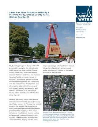 Burnett Land & Water
LANDSCAPE ARCHITECTURE
PO Box 2990
Berkeley, CA 94702
t: 619-405-9303
www.blwla.com
CA License 3514
Santa Ana River Parkway Feasibility &
Planning Study, Orange County Parks,
Orange County, CA
Ms. Burnett, principal in charge with WRT,
prepared the study for the entire length
of the Santa Ana River through Orange
County. The study’s objectives were to:
improve the river’s aesthetics and increase
its native habitat, enhance and add to
the river’s recreational features, improve
trails and bikeways along and connecting
with the river, enhance development and
communities adjacent to the river, and
coordinate the study with agencies with
interests in the river (e.g., the Orange
County Water District) and with the cities
along the river.
Working with many public agencies and
interested environmental groups, the study
identified a number of individual but related
projects that address the built physical
form, public perceptions and management
practices of the Santa Ana River. Ideas
considered included river channel surface
enhancement, improved connections to
adjacent parks and cities, regional trails,
visitor amenities, staging and rest areas,
improved signage, enhanced native habitat,
integration of public art, and enhanced
water activities and creation of non-water
activities in the river bed.
Angel Stadium Water Recharge Park Concept
Photocomposite showing the replacement of the
current 12,500 space, 66 acre asphalt parking lot
with retail wrapped parking structures and open
space near the Santa Ana River for water
recharge and recreation.
 