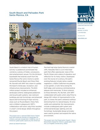 Burnett Land & Water
LANDSCAPE ARCHITECTURE
PO Box 2990
Berkeley, CA 94702
t: 619-405-9303
www.blwla.com
CA License 3514
The project won the Preservation Award – Royce
Neuschantz Award for Historic Landscapes, from
the Los Angeles Conservancy, 2000
South Beach and Palisades Park
Santa Monica, CA
The project won a national 2002 Honor Award
from the American Society of Landscape Ar-
chitects, and was recognized in 2008 as one of
America’s great public spaces by the American
Perched high atop Santa Monica’s coastal
cliffs, Palisades Park is a 2.4-mile linear
park that offers spectacular views of the
Pacific Ocean and a place of relaxation and
reflection for its many visitors. Developed
over the course of a century, the park’s
existing features include native coastal
vegetation, a 1920s Craftsman-era pergola,
a rose garden, a rustic fence along the
bluff edge, and numerous commemorative
plaques and memorials. To lend cohesion
to these elements, Ms. Burnett, with WRT
collaborated with public artist Jody Pinto to
design $3.1 million of improvements to the
park, to renew the park’s ambience without
distracting from its natural beauty. At once
subtle and substantial, the improvements
include a redesigned path system and
enhanced landscape, lighting, and site
furnishings. Sustainable design principles
were used to protect and expand the native
environment.
South Beach is a historic hub of human
activity—a pedestrian promenade that
connects a variety of hotels, concessions,
and entertainment venues. For the 24-block
boardwalk that extends south from the
Santa Monica Pier and is home to world-
renowned Muscle Beach and Chess Park,
Ms. Burnett with WRT led a team to update
the beach’s landscape, recreation, and
infrastructure improvements. The $2.6
million project included an enhanced
landscape scheme; redesigned pedestrian
and bicycle path systems; new restroom
buildings and site furnishings; and enhanced
layout and functioning of major activity
areas such as Muscle Beach, Chess Park,
and a children’s playground. WRT’s
collaboration with artist Jody Pinto resulted
in oneof- a-kind design details throughout
the project.
photo by Hewitt-Garrison
 